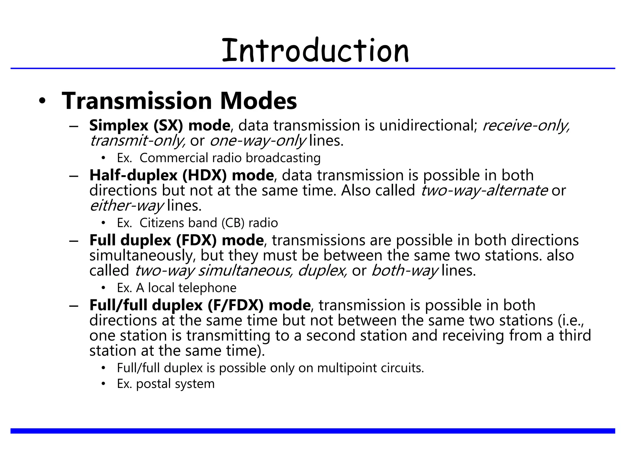 Introduction
• Transmission Modes
– Simplex (SX) mode, data transmission is unidirectional; receive-only,
transmit-only, or one-way-only lines.
• Ex. Commercial radio broadcasting
– Half-duplex (HDX) mode, data transmission is possible in both
directions but not at the same time. Also called two-way-alternate or
either-way lines.
• Ex. Citizens band (CB) radio
– Full duplex (FDX) mode, transmissions are possible in both directions
simultaneously, but they must be between the same two stations. also
called two-way simultaneous, duplex, or both-way lines.
• Ex. A local telephone
– Full/full duplex (F/FDX) mode, transmission is possible in both
directions at the same time but not between the same two stations (i.e.,
one station is transmitting to a second station and receiving from a third
station at the same time).
• Full/full duplex is possible only on multipoint circuits.
• Ex. postal system
 