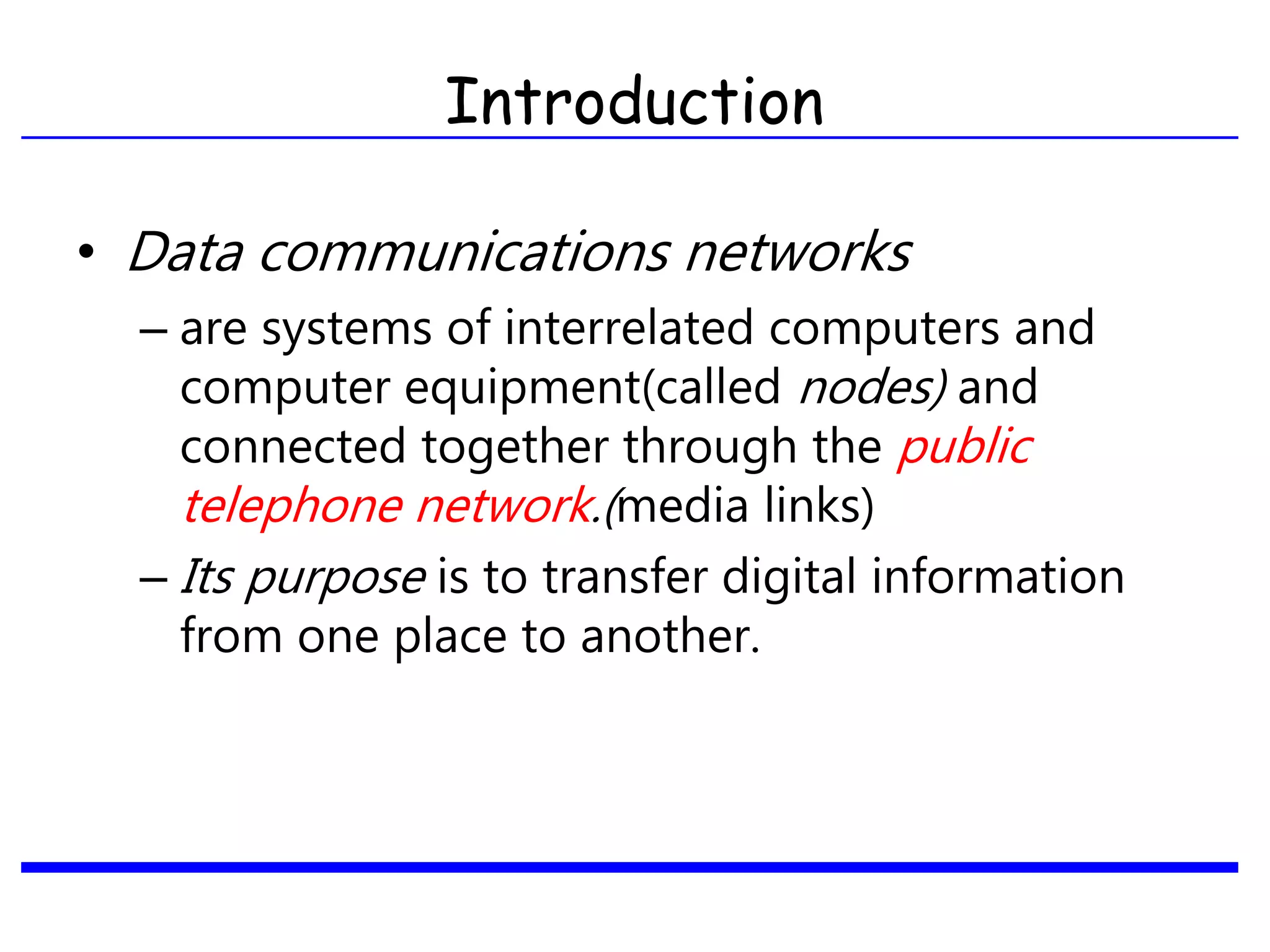 • Data communications networks
– are systems of interrelated computers and
computer equipment(called nodes) and
connected together through the public
telephone network.(media links)
– Its purpose is to transfer digital information
from one place to another.
Introduction
 