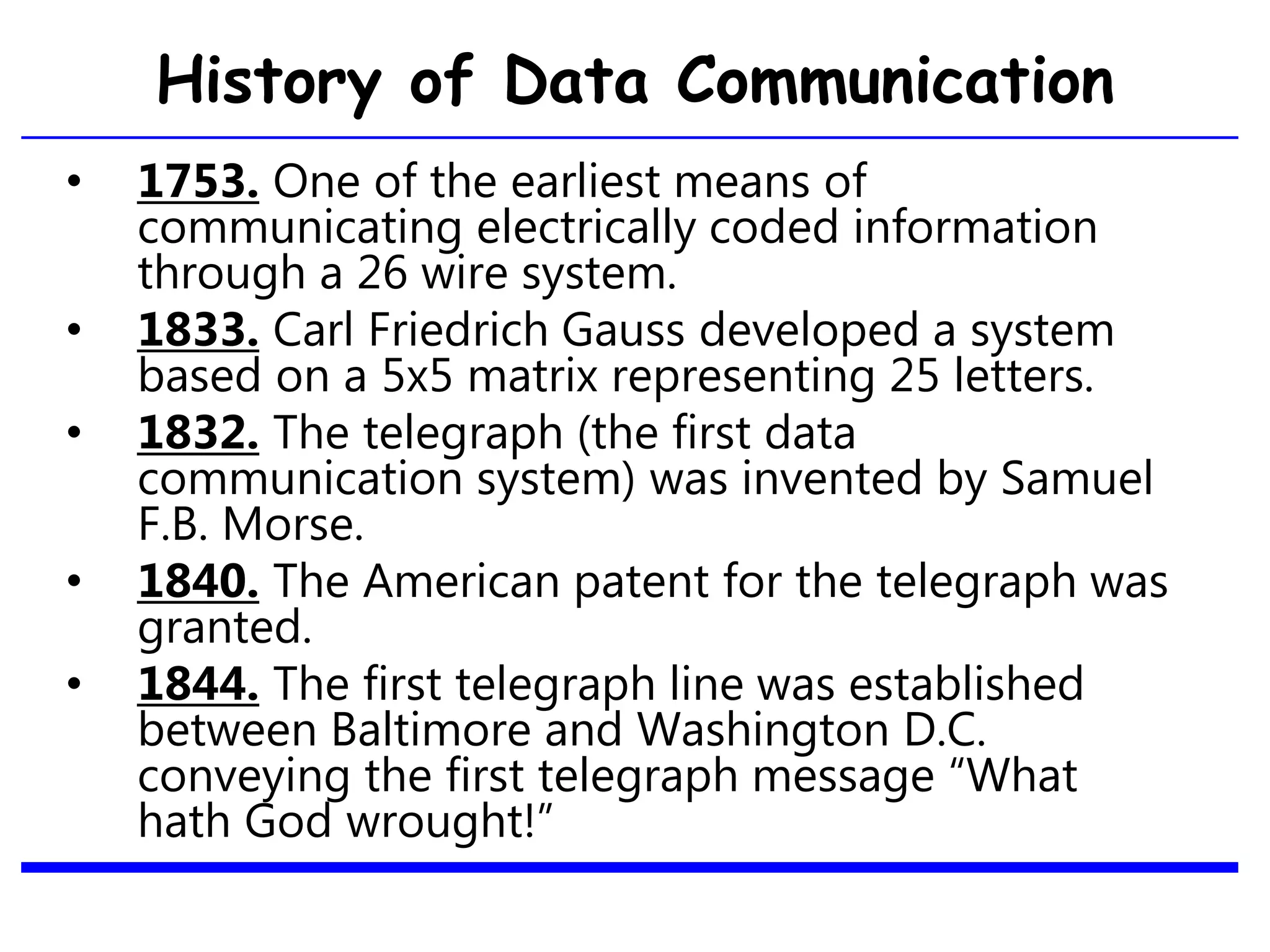 History of Data Communication
• 1753. One of the earliest means of
communicating electrically coded information
through a 26 wire system.
• 1833. Carl Friedrich Gauss developed a system
based on a 5x5 matrix representing 25 letters.
• 1832. The telegraph (the first data
communication system) was invented by Samuel
F.B. Morse.
• 1840. The American patent for the telegraph was
granted.
• 1844. The first telegraph line was established
between Baltimore and Washington D.C.
conveying the first telegraph message “What
hath God wrought!”
16
 