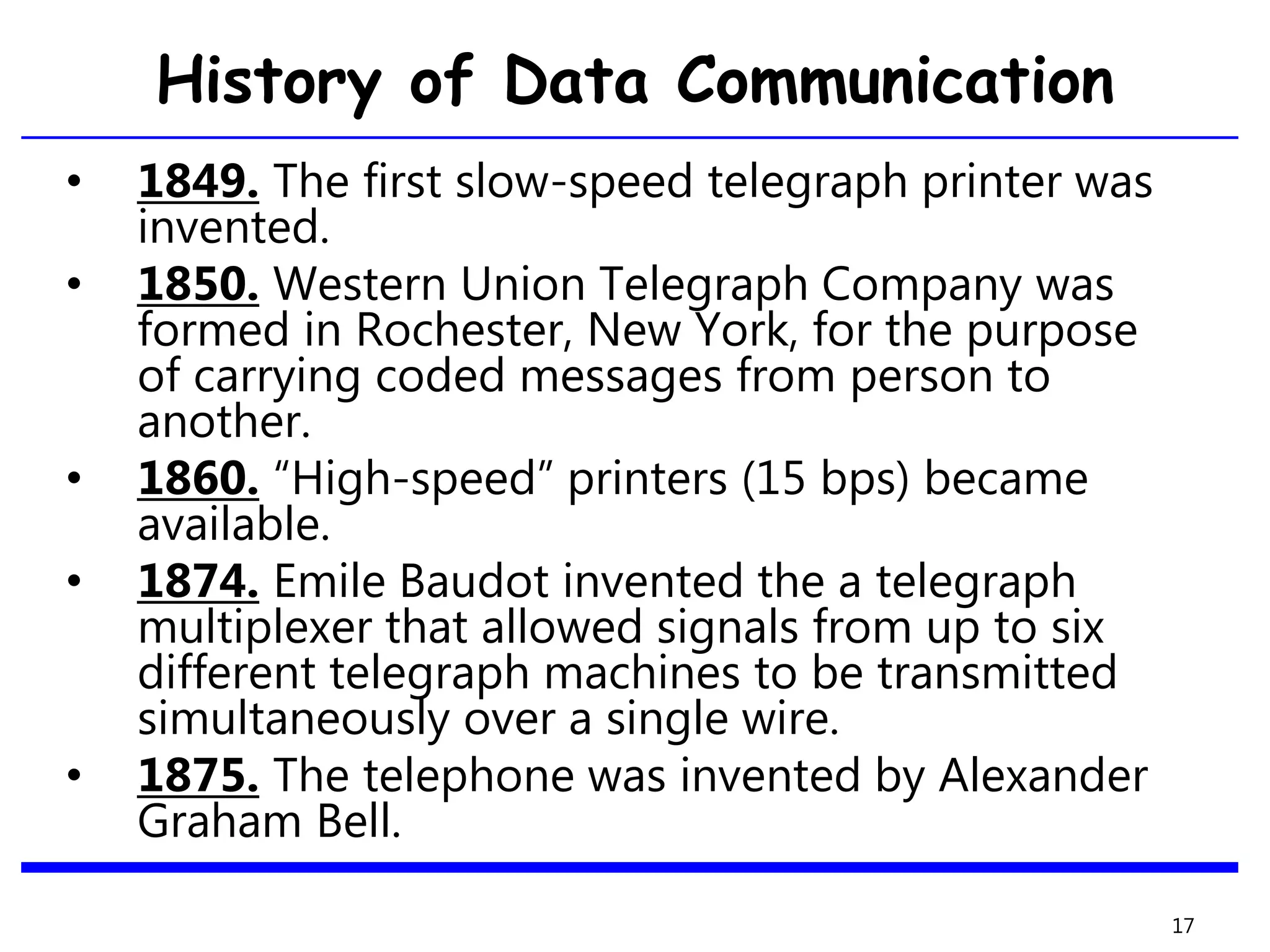 • 1849. The first slow-speed telegraph printer was
invented.
• 1850. Western Union Telegraph Company was
formed in Rochester, New York, for the purpose
of carrying coded messages from person to
another.
• 1860. “High-speed” printers (15 bps) became
available.
• 1874. Emile Baudot invented the a telegraph
multiplexer that allowed signals from up to six
different telegraph machines to be transmitted
simultaneously over a single wire.
• 1875. The telephone was invented by Alexander
Graham Bell.
17
History of Data Communication
 