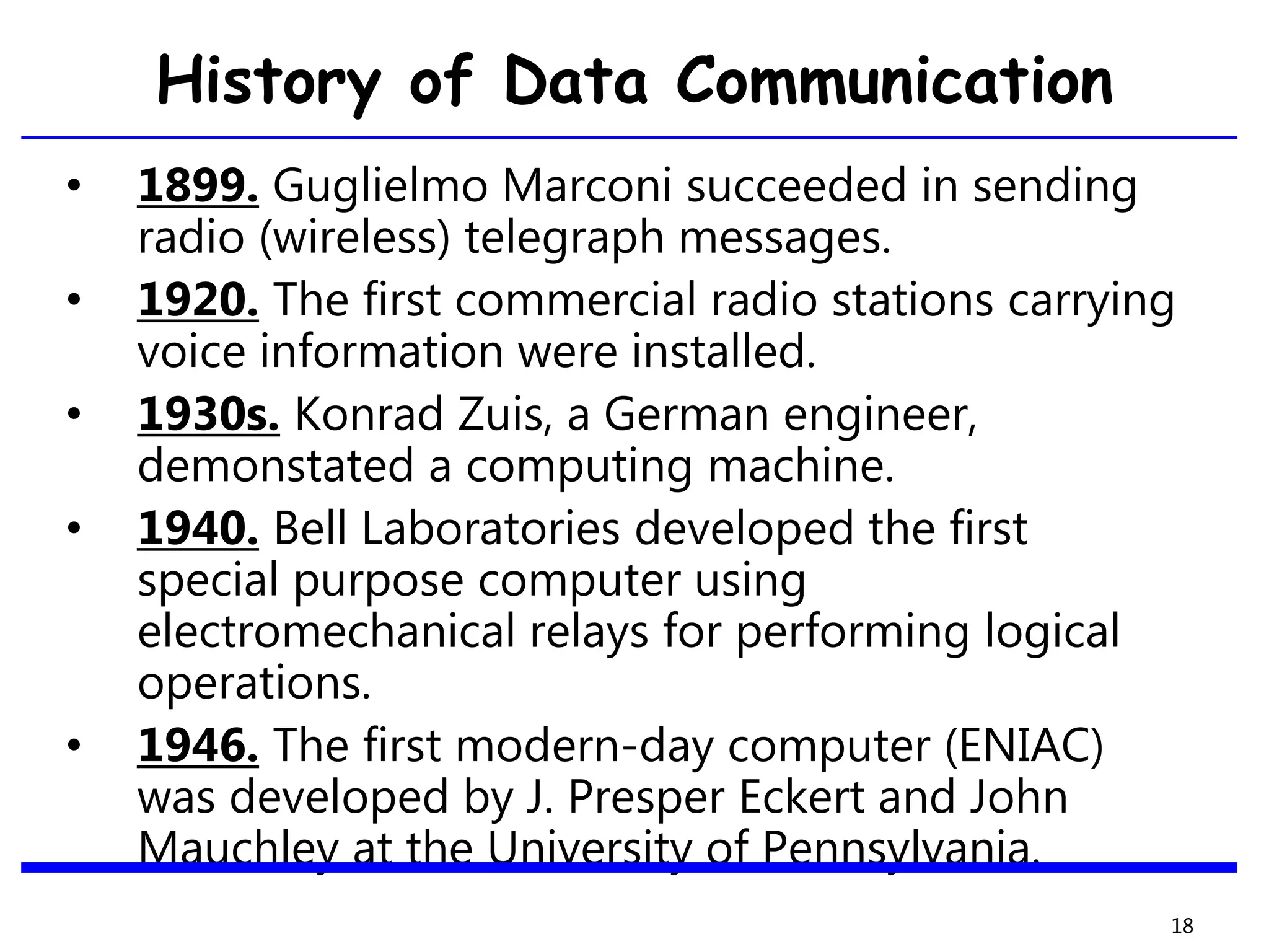 History of Data Communication
• 1899. Guglielmo Marconi succeeded in sending
radio (wireless) telegraph messages.
• 1920. The first commercial radio stations carrying
voice information were installed.
• 1930s. Konrad Zuis, a German engineer,
demonstated a computing machine.
• 1940. Bell Laboratories developed the first
special purpose computer using
electromechanical relays for performing logical
operations.
• 1946. The first modern-day computer (ENIAC)
was developed by J. Presper Eckert and John
Mauchley at the University of Pennsylvania.
18
 