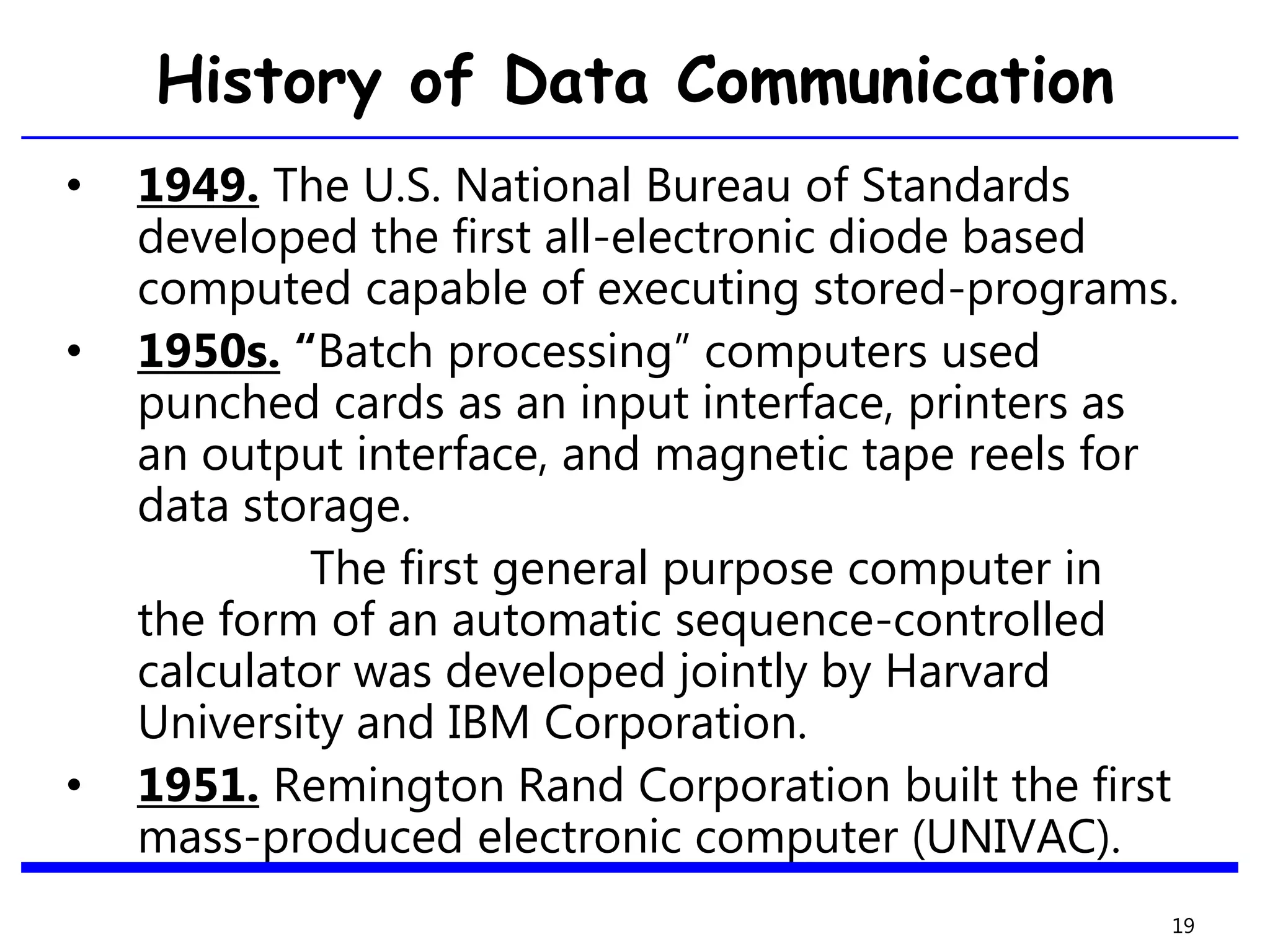 History of Data Communication
• 1949. The U.S. National Bureau of Standards
developed the first all-electronic diode based
computed capable of executing stored-programs.
• 1950s. “Batch processing” computers used
punched cards as an input interface, printers as
an output interface, and magnetic tape reels for
data storage.
The first general purpose computer in
the form of an automatic sequence-controlled
calculator was developed jointly by Harvard
University and IBM Corporation.
• 1951. Remington Rand Corporation built the first
mass-produced electronic computer (UNIVAC).
19
 