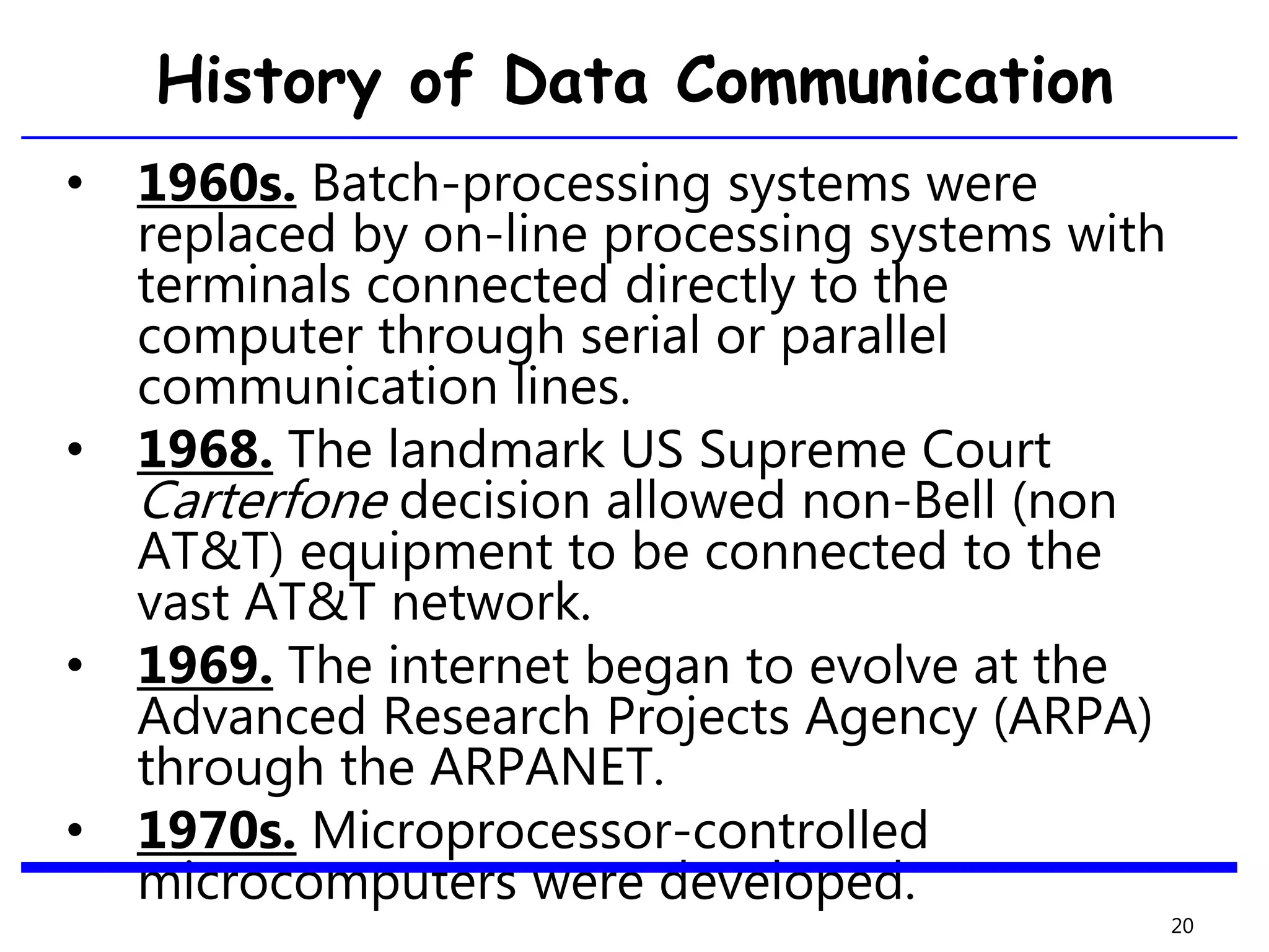 History of Data Communication
• 1960s. Batch-processing systems were
replaced by on-line processing systems with
terminals connected directly to the
computer through serial or parallel
communication lines.
• 1968. The landmark US Supreme Court
Carterfone decision allowed non-Bell (non
AT&T) equipment to be connected to the
vast AT&T network.
• 1969. The internet began to evolve at the
Advanced Research Projects Agency (ARPA)
through the ARPANET.
• 1970s. Microprocessor-controlled
microcomputers were developed.
20
 