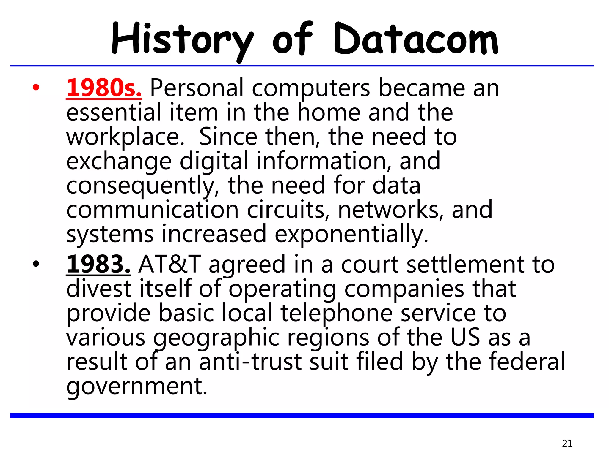 History of Datacom
• 1980s. Personal computers became an
essential item in the home and the
workplace. Since then, the need to
exchange digital information, and
consequently, the need for data
communication circuits, networks, and
systems increased exponentially.
• 1983. AT&T agreed in a court settlement to
divest itself of operating companies that
provide basic local telephone service to
various geographic regions of the US as a
result of an anti-trust suit filed by the federal
government.
21
 