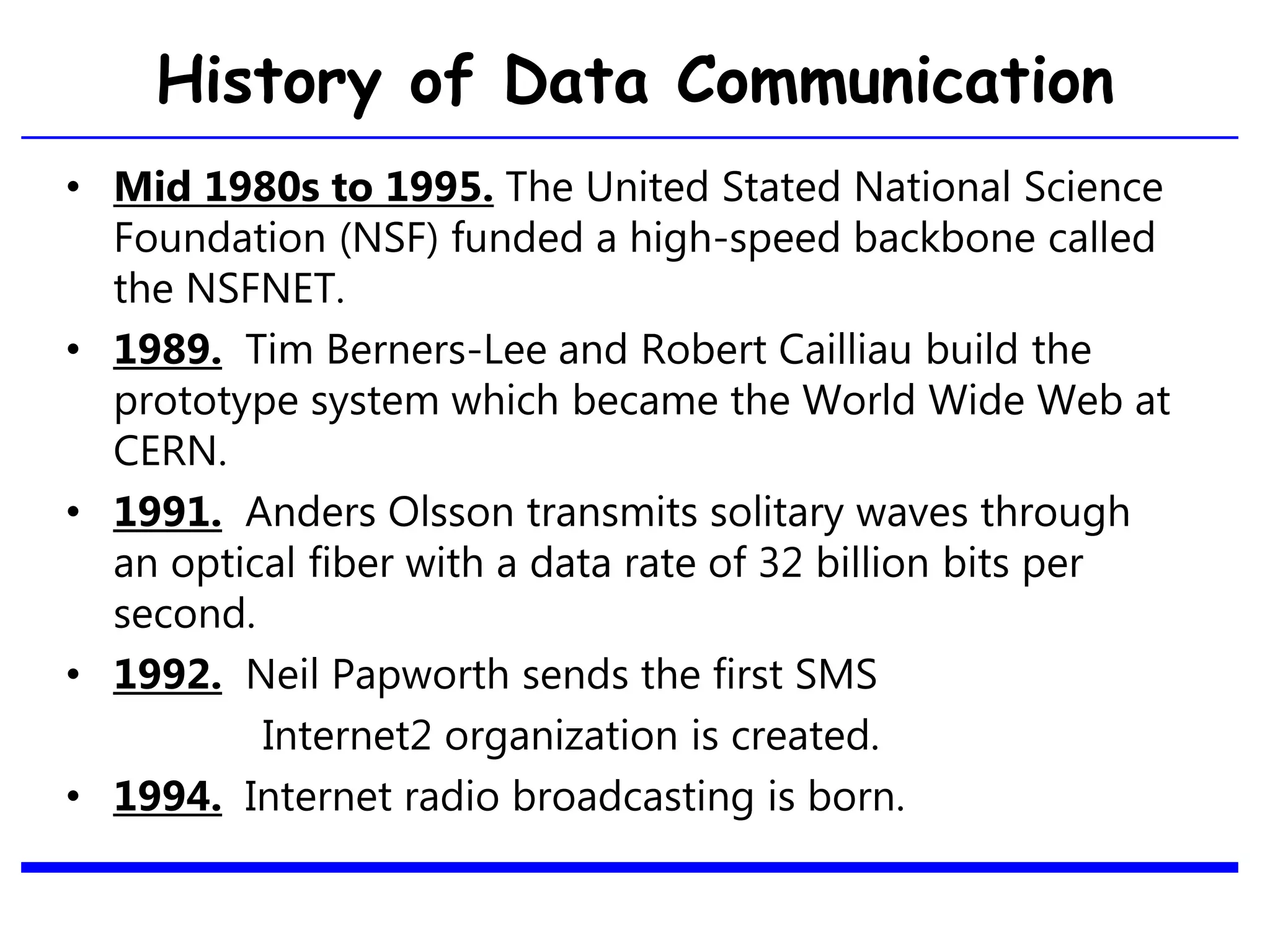 History of Data Communication
• Mid 1980s to 1995. The United Stated National Science
Foundation (NSF) funded a high-speed backbone called
the NSFNET.
• 1989. Tim Berners-Lee and Robert Cailliau build the
prototype system which became the World Wide Web at
CERN.
• 1991. Anders Olsson transmits solitary waves through
an optical fiber with a data rate of 32 billion bits per
second.
• 1992. Neil Papworth sends the first SMS
Internet2 organization is created.
• 1994. Internet radio broadcasting is born.
22
 