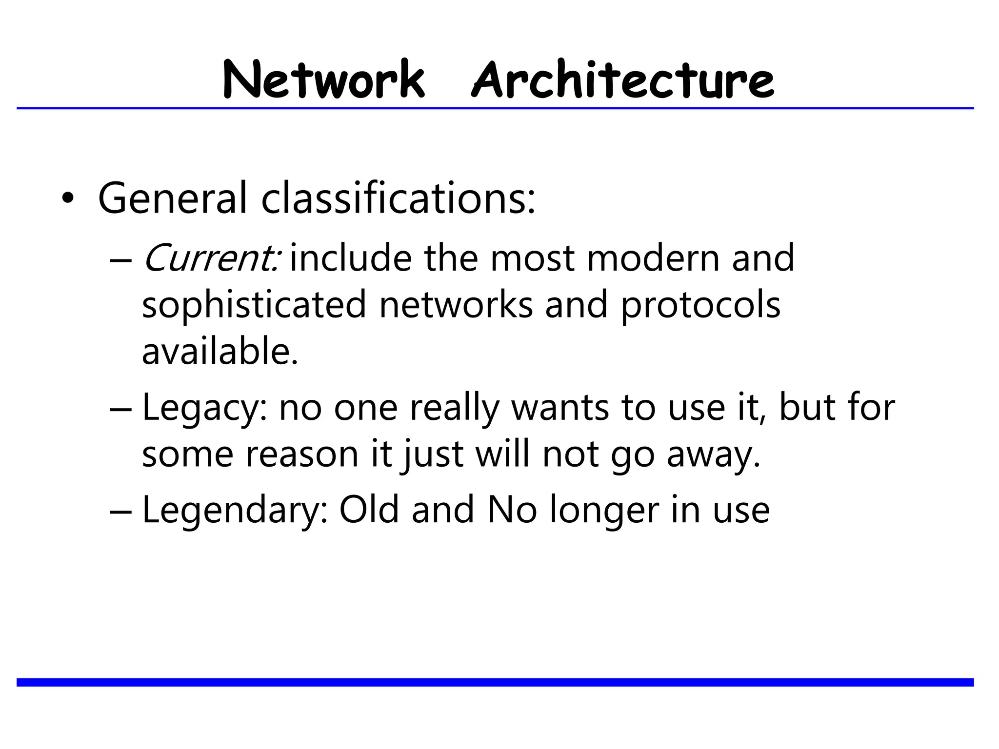 • General classifications:
– Current: include the most modern and
sophisticated networks and protocols
available.
– Legacy: no one really wants to use it, but for
some reason it just will not go away.
– Legendary: Old and No longer in use
Network Architecture
 