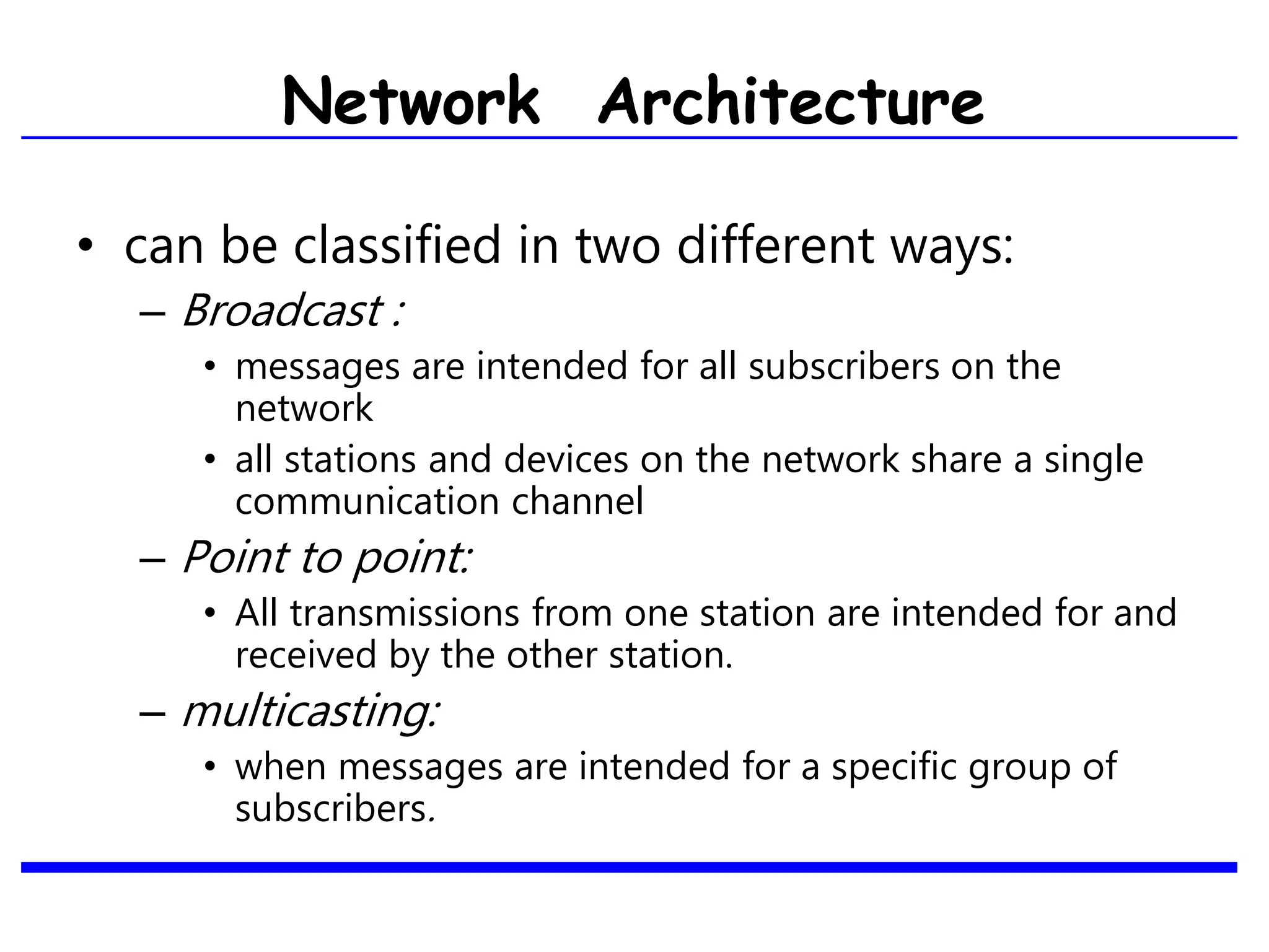 • can be classified in two different ways:
– Broadcast :
• messages are intended for all subscribers on the
network
• all stations and devices on the network share a single
communication channel
– Point to point:
• All transmissions from one station are intended for and
received by the other station.
– multicasting:
• when messages are intended for a specific group of
subscribers.
Network Architecture
 