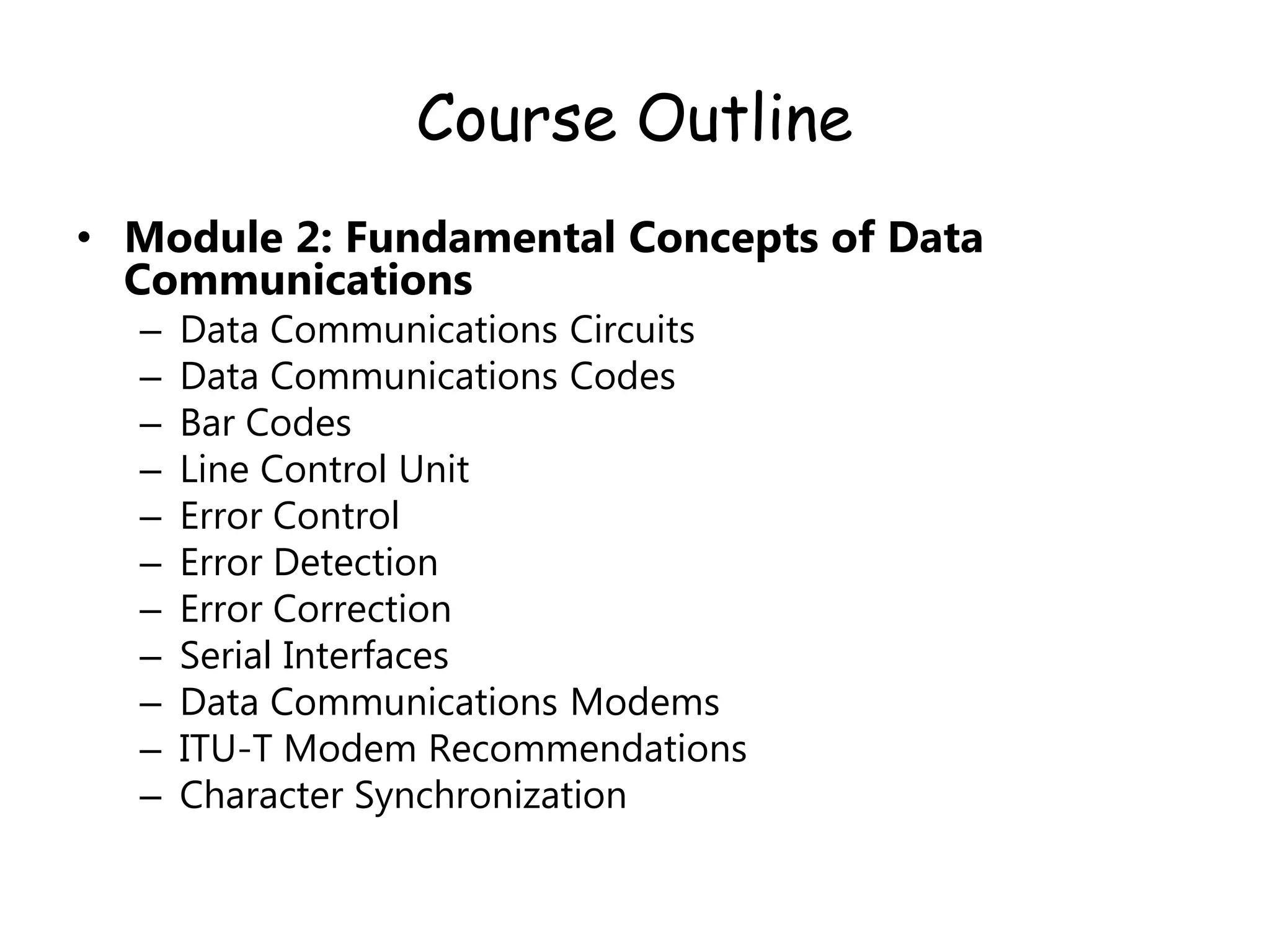 Course Outline
• Module 2: Fundamental Concepts of Data
Communications
– Data Communications Circuits
– Data Communications Codes
– Bar Codes
– Line Control Unit
– Error Control
– Error Detection
– Error Correction
– Serial Interfaces
– Data Communications Modems
– ITU-T Modem Recommendations
– Character Synchronization
 