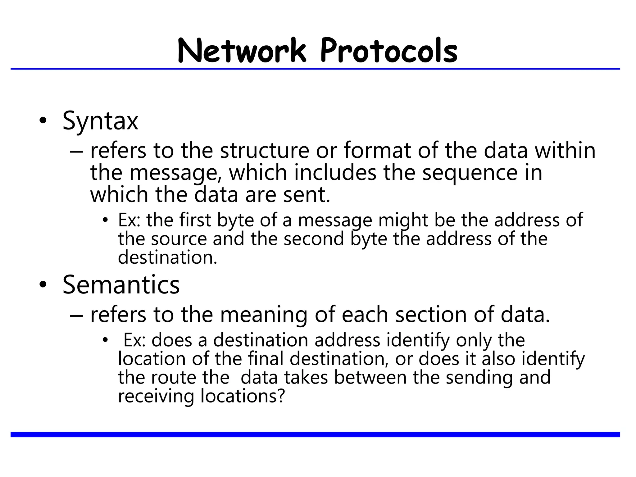 • Syntax
– refers to the structure or format of the data within
the message, which includes the sequence in
which the data are sent.
• Ex: the first byte of a message might be the address of
the source and the second byte the address of the
destination.
• Semantics
– refers to the meaning of each section of data.
• Ex: does a destination address identify only the
location of the final destination, or does it also identify
the route the data takes between the sending and
receiving locations?
Network Protocols
 
