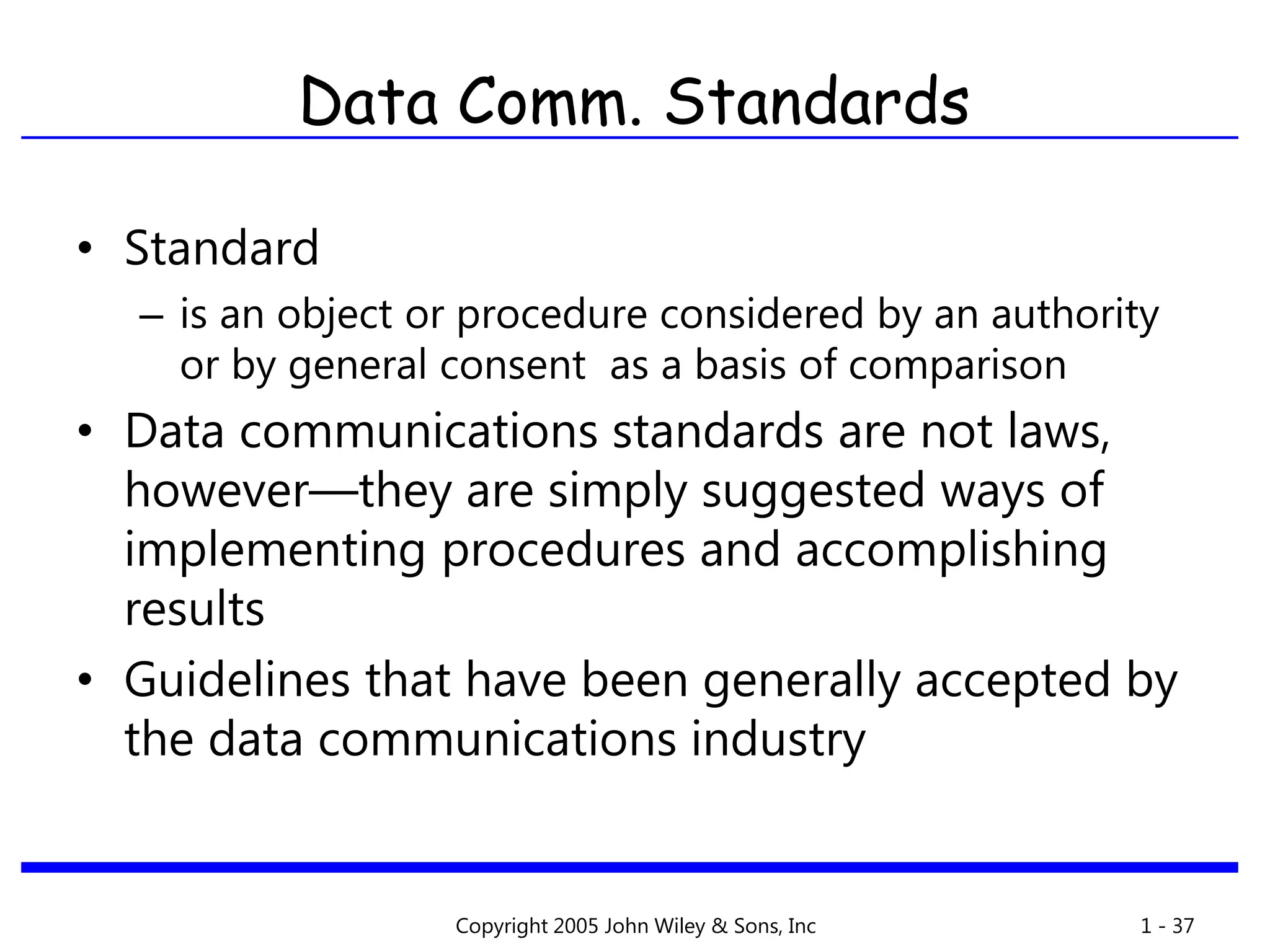 Copyright 2005 John Wiley & Sons, Inc 1 - 37
Data Comm. Standards
• Standard
– is an object or procedure considered by an authority
or by general consent as a basis of comparison
• Data communications standards are not laws,
however—they are simply suggested ways of
implementing procedures and accomplishing
results
• Guidelines that have been generally accepted by
the data communications industry
 
