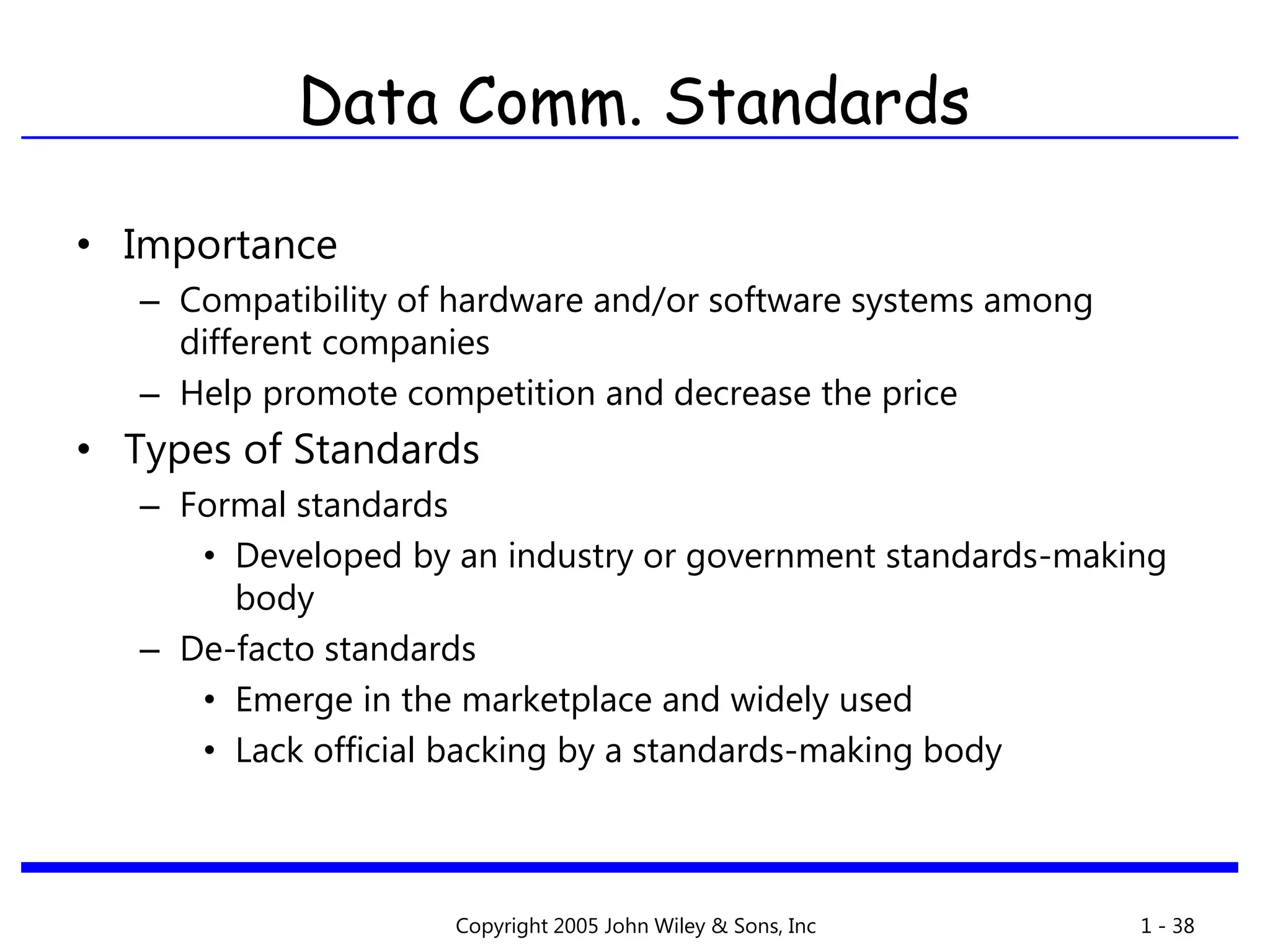 Copyright 2005 John Wiley & Sons, Inc 1 - 38
Data Comm. Standards
• Importance
– Compatibility of hardware and/or software systems among
different companies
– Help promote competition and decrease the price
• Types of Standards
– Formal standards
• Developed by an industry or government standards-making
body
– De-facto standards
• Emerge in the marketplace and widely used
• Lack official backing by a standards-making body
 