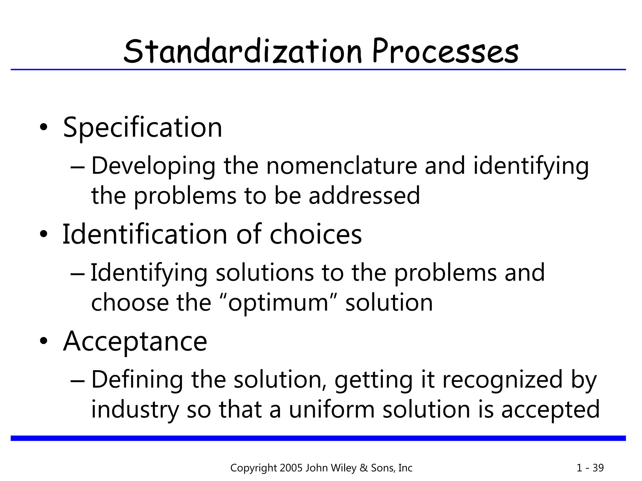 Copyright 2005 John Wiley & Sons, Inc 1 - 39
Standardization Processes
• Specification
– Developing the nomenclature and identifying
the problems to be addressed
• Identification of choices
– Identifying solutions to the problems and
choose the “optimum” solution
• Acceptance
– Defining the solution, getting it recognized by
industry so that a uniform solution is accepted
 