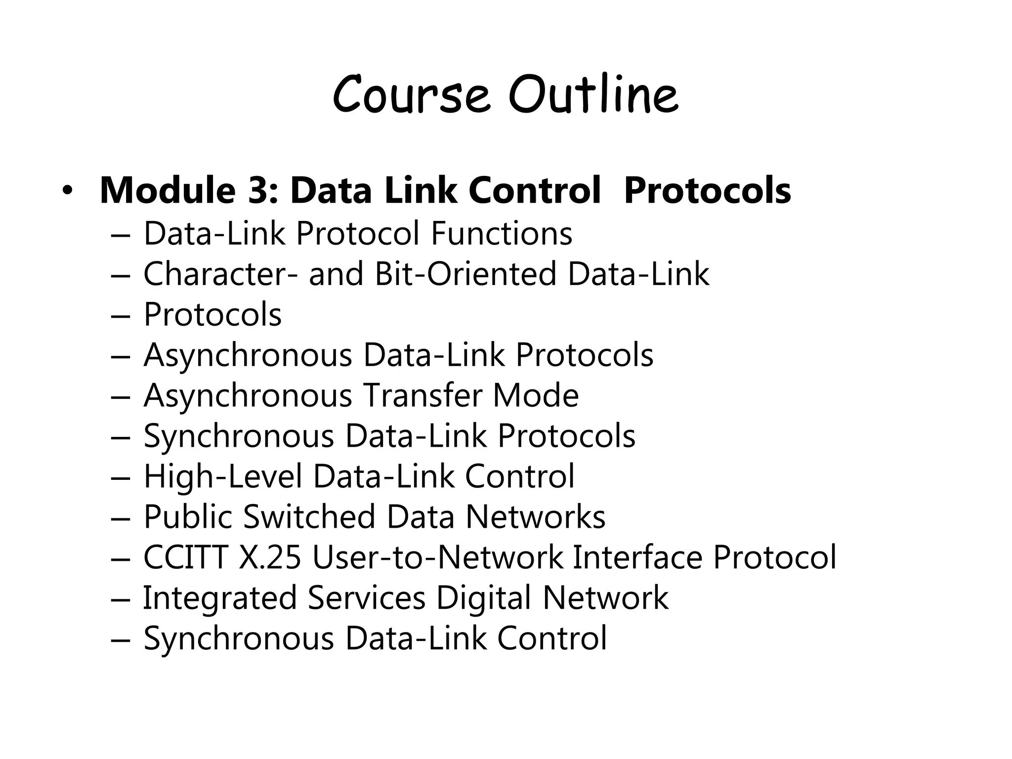 Course Outline
• Module 3: Data Link Control Protocols
– Data-Link Protocol Functions
– Character- and Bit-Oriented Data-Link
– Protocols
– Asynchronous Data-Link Protocols
– Asynchronous Transfer Mode
– Synchronous Data-Link Protocols
– High-Level Data-Link Control
– Public Switched Data Networks
– CCITT X.25 User-to-Network Interface Protocol
– Integrated Services Digital Network
– Synchronous Data-Link Control
 