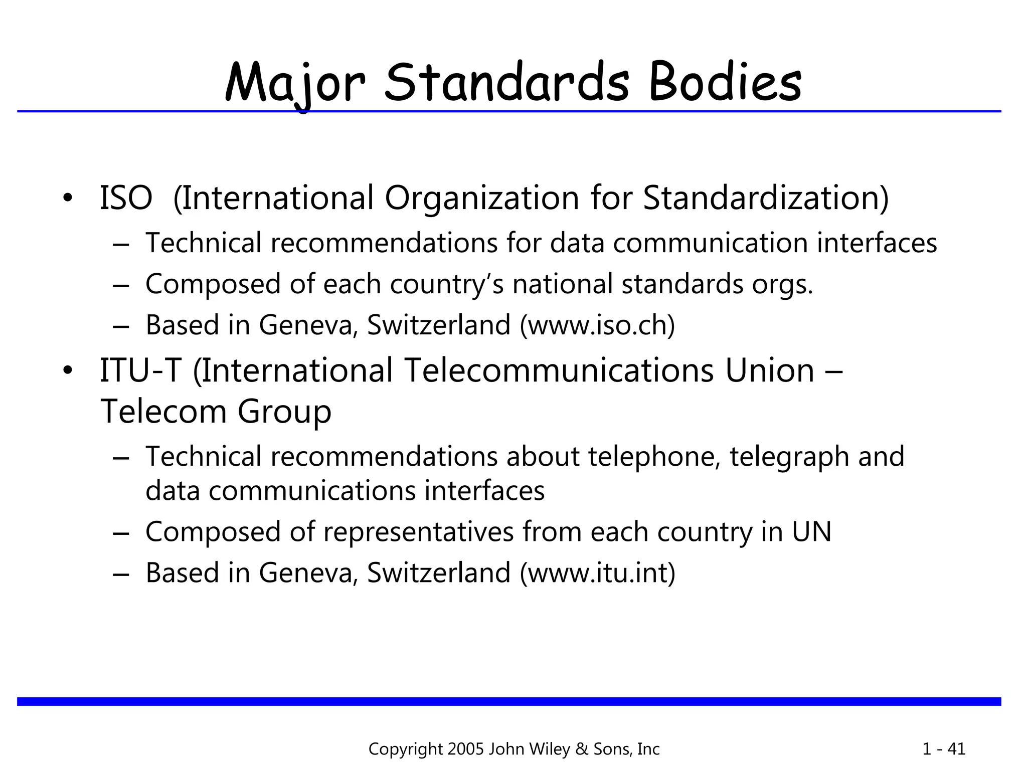 Copyright 2005 John Wiley & Sons, Inc 1 - 41
Major Standards Bodies
• ISO (International Organization for Standardization)
– Technical recommendations for data communication interfaces
– Composed of each country’s national standards orgs.
– Based in Geneva, Switzerland (www.iso.ch)
• ITU-T (International Telecommunications Union –
Telecom Group
– Technical recommendations about telephone, telegraph and
data communications interfaces
– Composed of representatives from each country in UN
– Based in Geneva, Switzerland (www.itu.int)
 