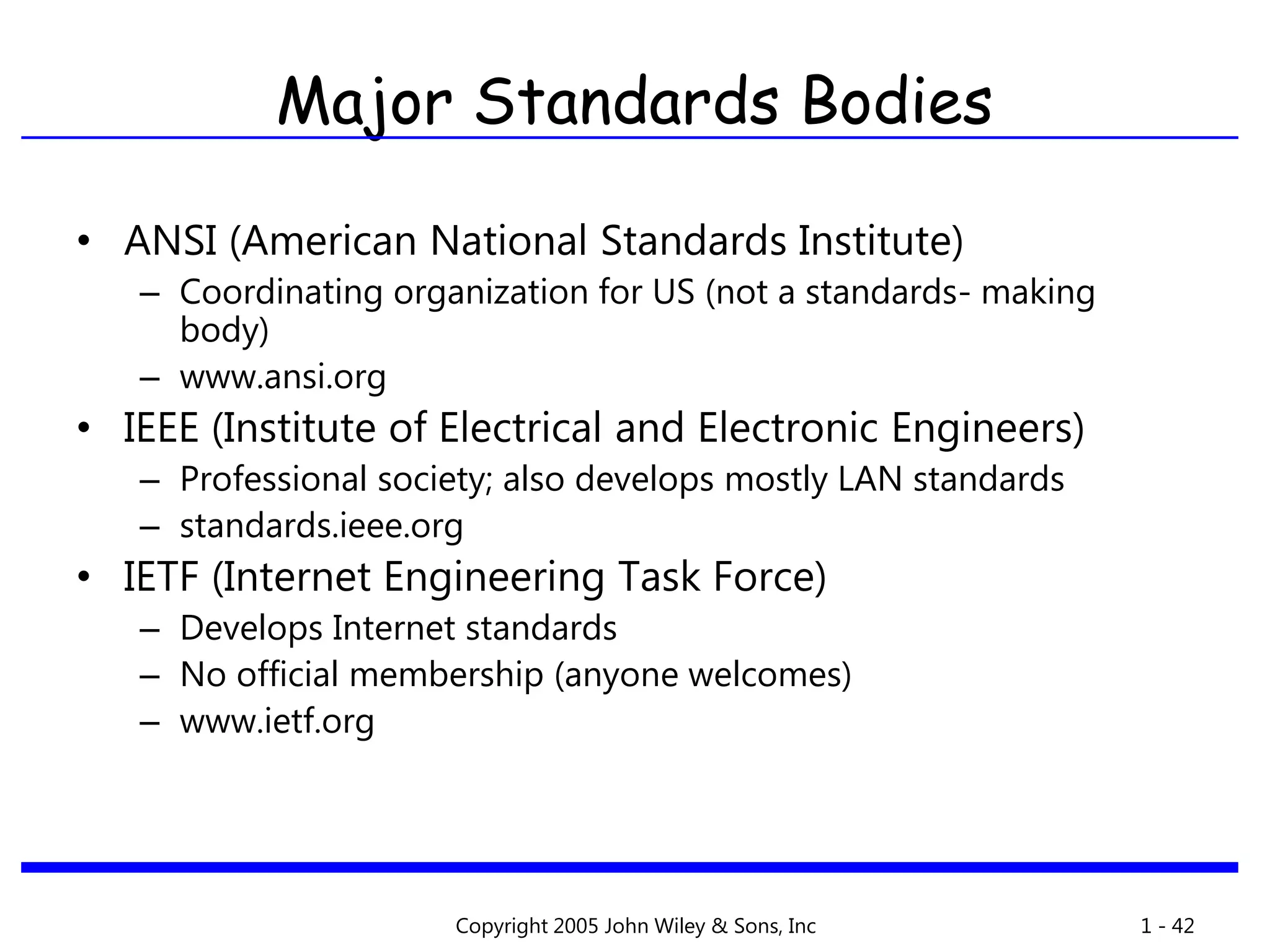 Copyright 2005 John Wiley & Sons, Inc 1 - 42
• ANSI (American National Standards Institute)
– Coordinating organization for US (not a standards- making
body)
– www.ansi.org
• IEEE (Institute of Electrical and Electronic Engineers)
– Professional society; also develops mostly LAN standards
– standards.ieee.org
• IETF (Internet Engineering Task Force)
– Develops Internet standards
– No official membership (anyone welcomes)
– www.ietf.org
Major Standards Bodies
 