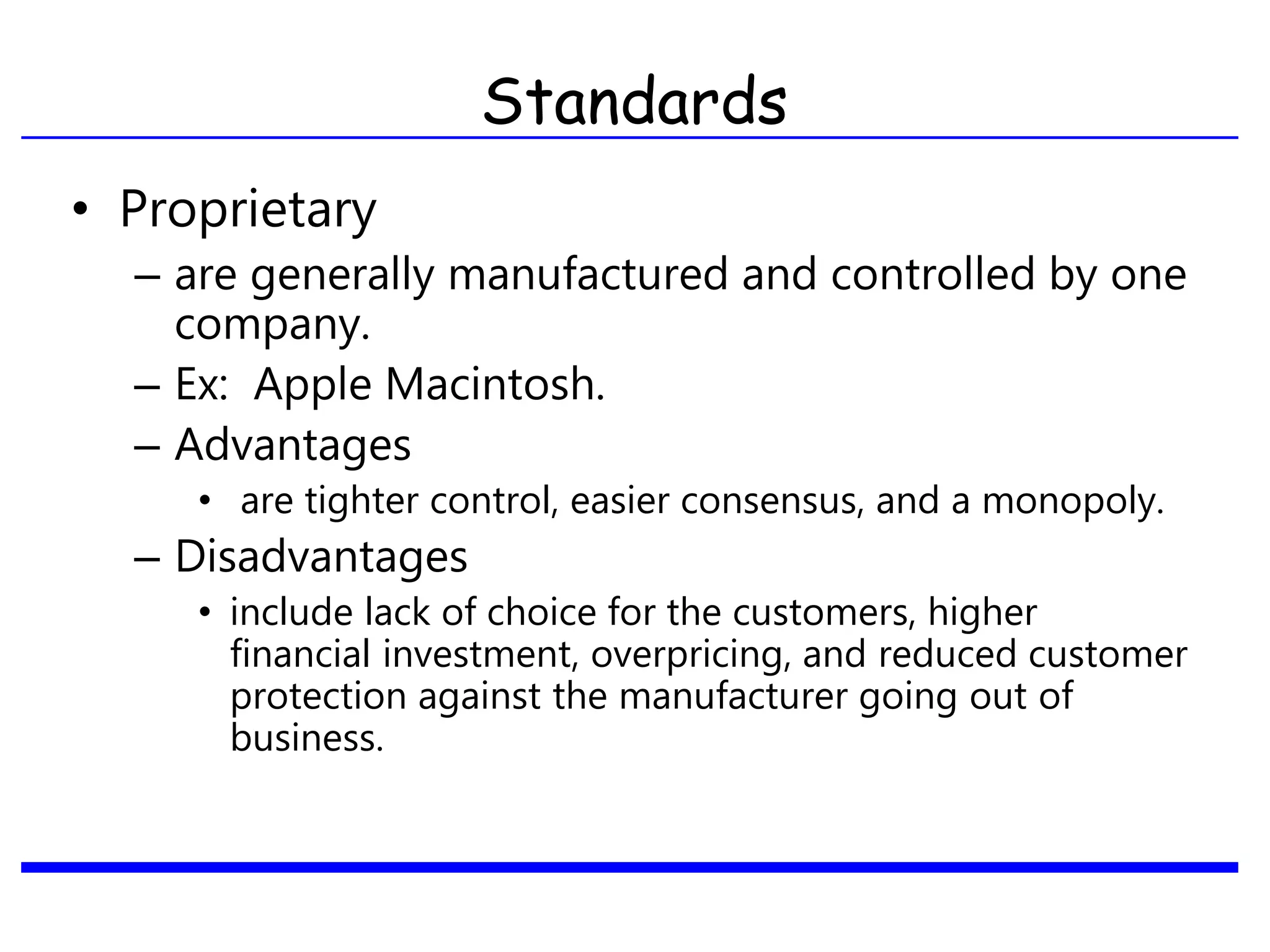 Standards
• Proprietary
– are generally manufactured and controlled by one
company.
– Ex: Apple Macintosh.
– Advantages
• are tighter control, easier consensus, and a monopoly.
– Disadvantages
• include lack of choice for the customers, higher
financial investment, overpricing, and reduced customer
protection against the manufacturer going out of
business.
 