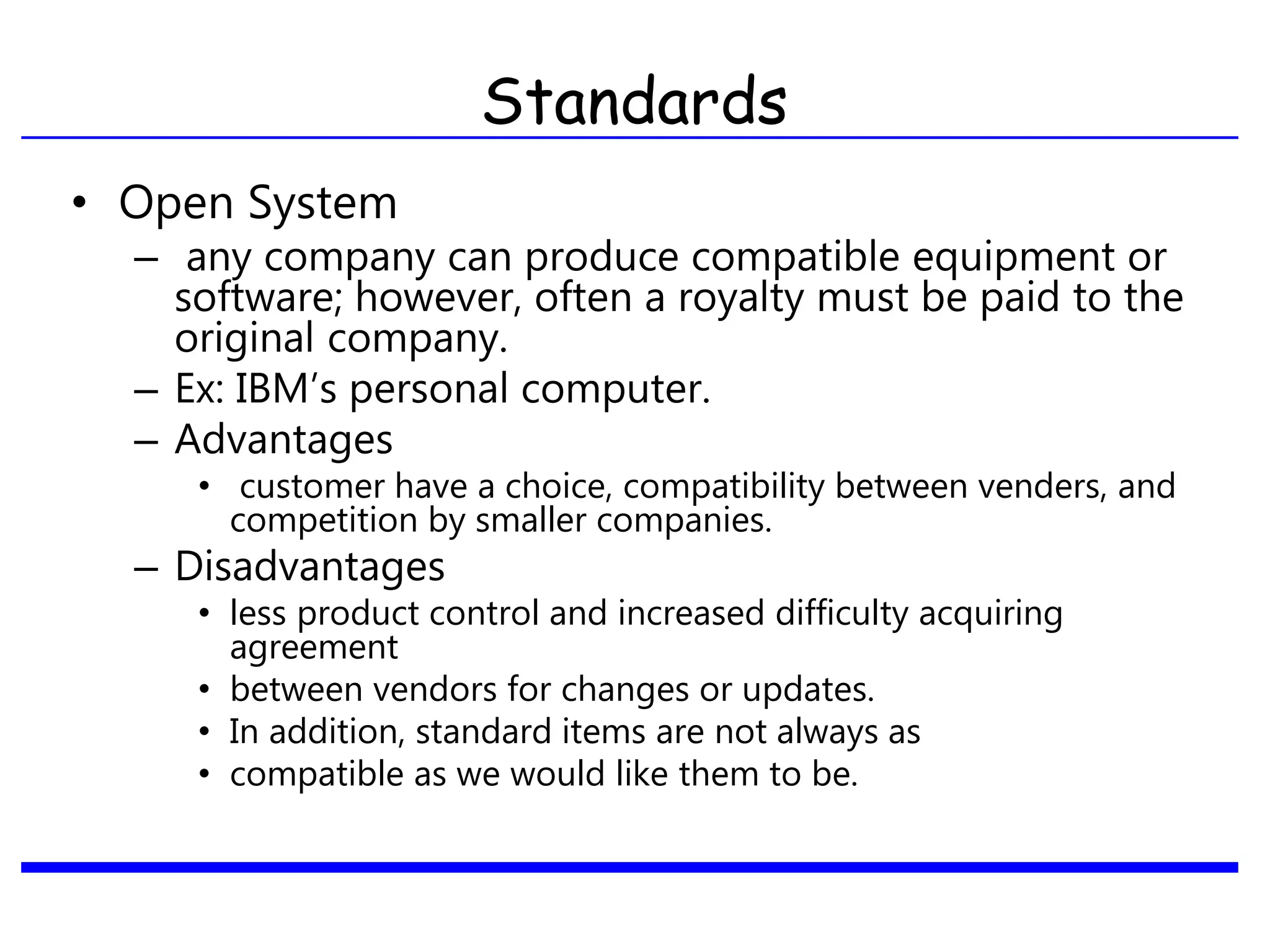 Standards
• Open System
– any company can produce compatible equipment or
software; however, often a royalty must be paid to the
original company.
– Ex: IBM’s personal computer.
– Advantages
• customer have a choice, compatibility between venders, and
competition by smaller companies.
– Disadvantages
• less product control and increased difficulty acquiring
agreement
• between vendors for changes or updates.
• In addition, standard items are not always as
• compatible as we would like them to be.
 