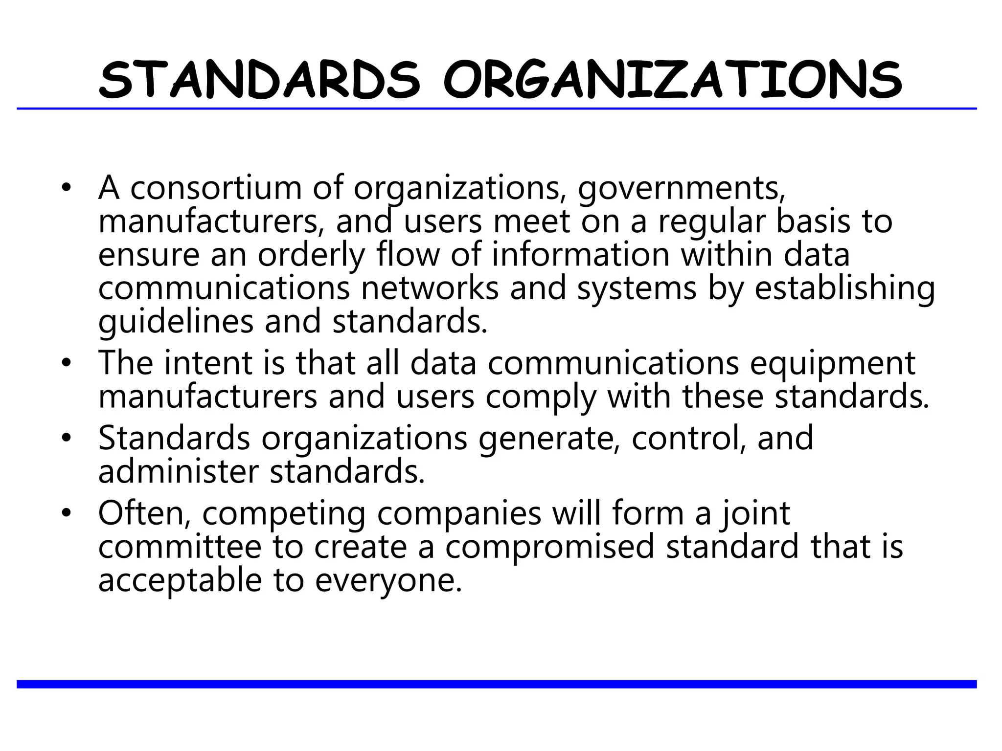 STANDARDS ORGANIZATIONS
• A consortium of organizations, governments,
manufacturers, and users meet on a regular basis to
ensure an orderly flow of information within data
communications networks and systems by establishing
guidelines and standards.
• The intent is that all data communications equipment
manufacturers and users comply with these standards.
• Standards organizations generate, control, and
administer standards.
• Often, competing companies will form a joint
committee to create a compromised standard that is
acceptable to everyone.
 