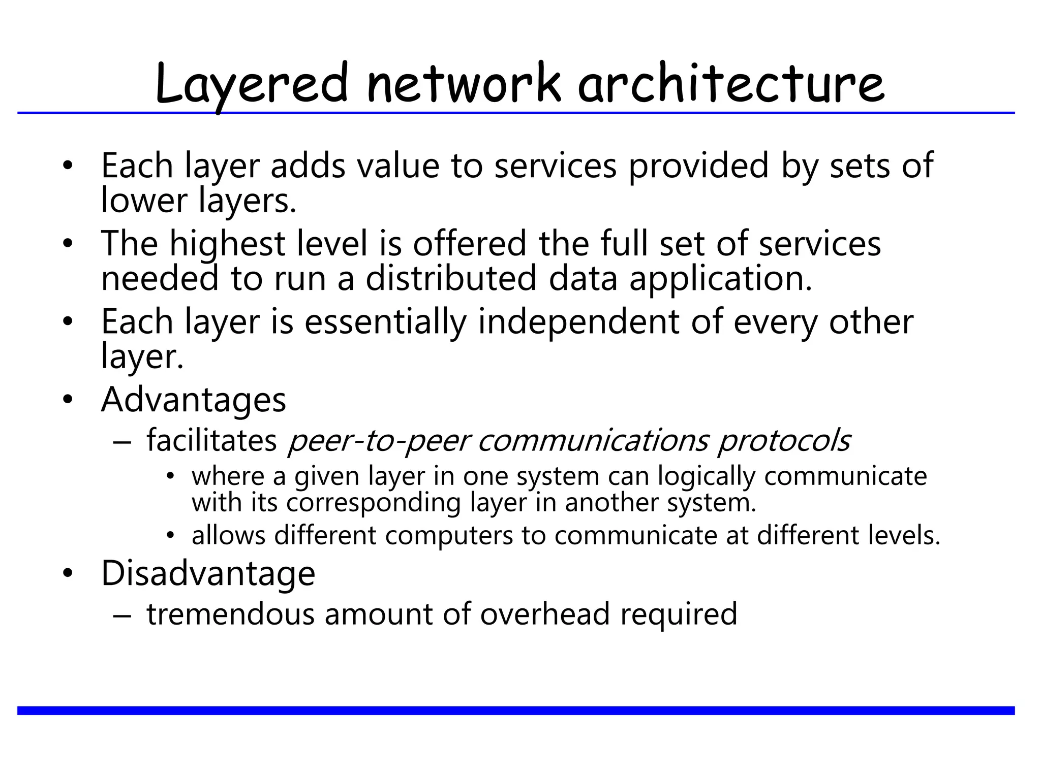 • Each layer adds value to services provided by sets of
lower layers.
• The highest level is offered the full set of services
needed to run a distributed data application.
• Each layer is essentially independent of every other
layer.
• Advantages
– facilitates peer-to-peer communications protocols
• where a given layer in one system can logically communicate
with its corresponding layer in another system.
• allows different computers to communicate at different levels.
• Disadvantage
– tremendous amount of overhead required
Layered network architecture
 