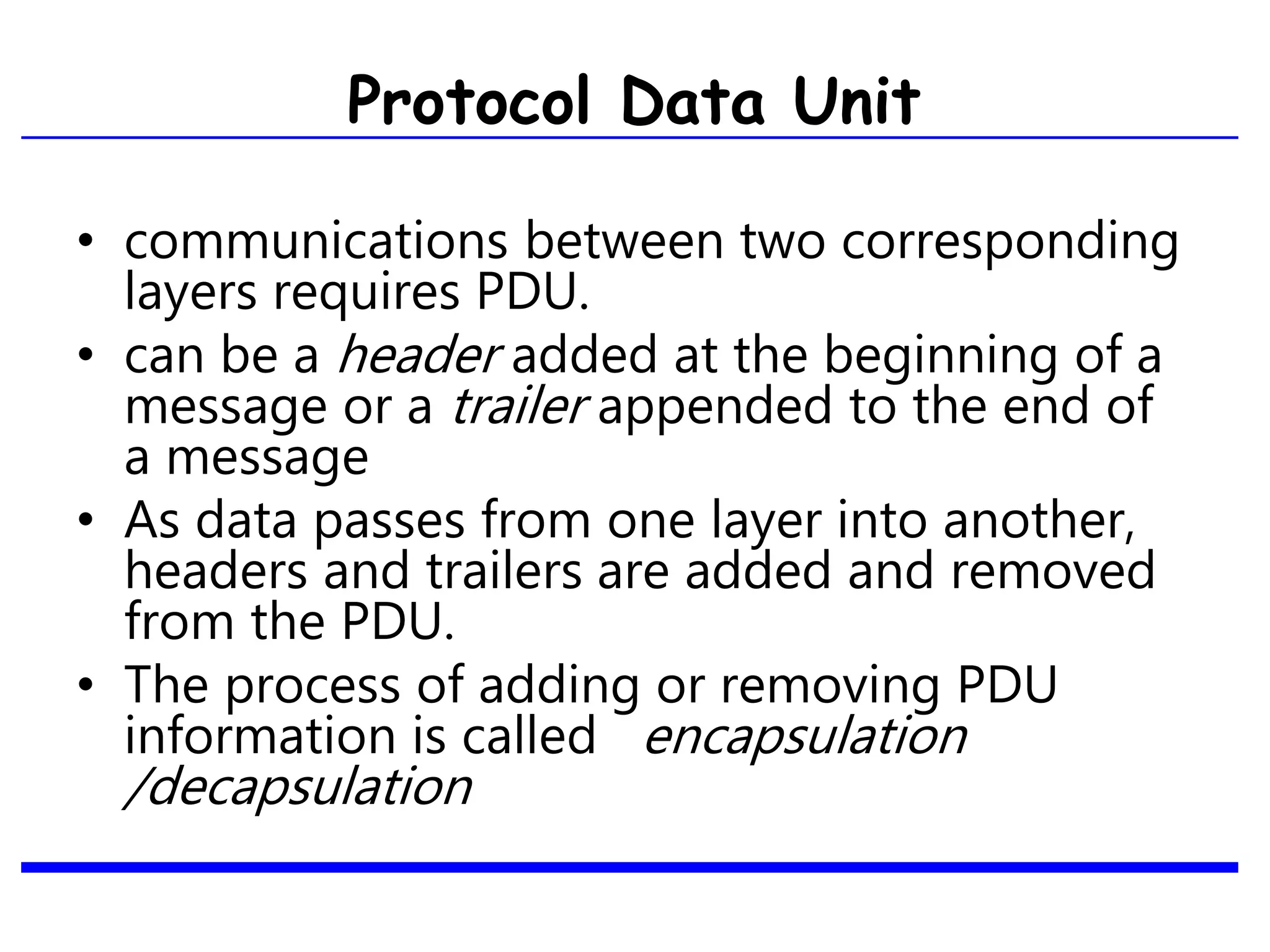 Protocol Data Unit
• communications between two corresponding
layers requires PDU.
• can be a header added at the beginning of a
message or a trailer appended to the end of
a message.
• As data passes from one layer into another,
headers and trailers are added and removed
from the PDU.
• The process of adding or removing PDU
information is called encapsulation
/decapsulation
 