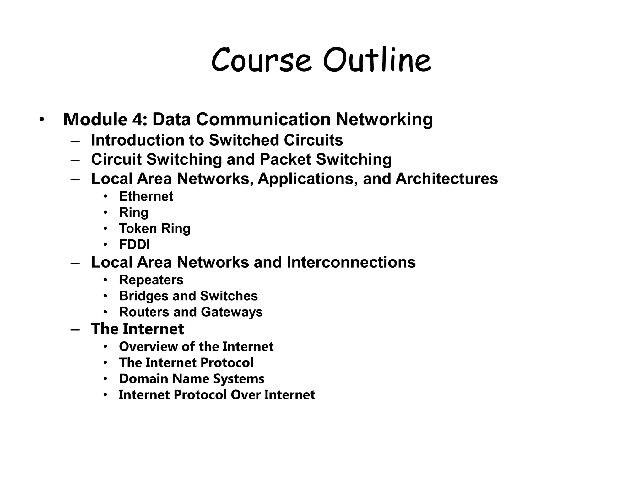 Course Outline
• Module 4: Data Communication Networking
– Introduction to Switched Circuits
– Circuit Switching and Packet Switching
– Local Area Networks, Applications, and Architectures
• Ethernet
• Ring
• Token Ring
• FDDI
– Local Area Networks and Interconnections
• Repeaters
• Bridges and Switches
• Routers and Gateways
– The Internet
• Overview of the Internet
• The Internet Protocol
• Domain Name Systems
• Internet Protocol Over Internet
 