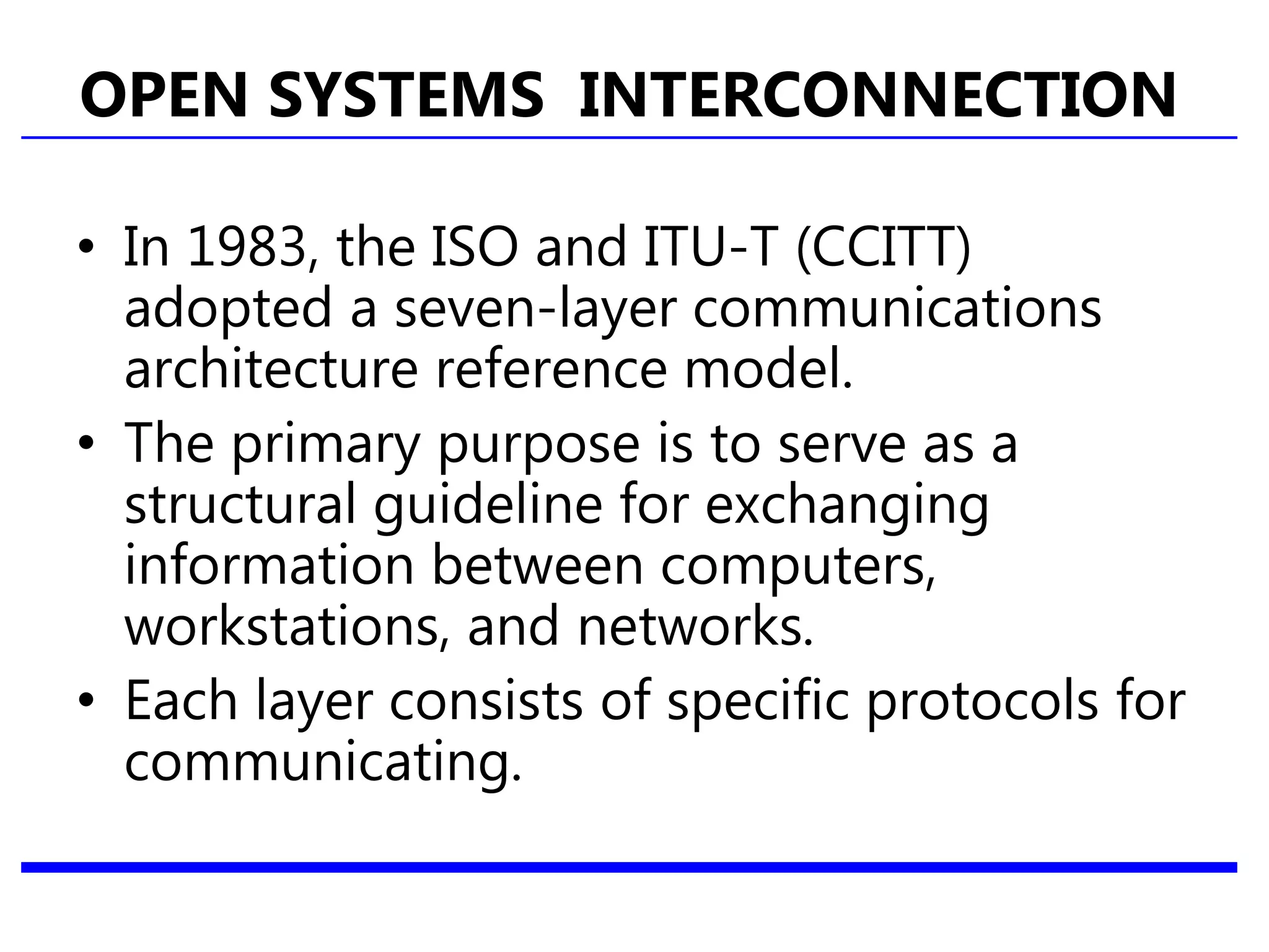 OPEN SYSTEMS INTERCONNECTION
• In 1983, the ISO and ITU-T (CCITT)
adopted a seven-layer communications
architecture reference model.
• The primary purpose is to serve as a
structural guideline for exchanging
information between computers,
workstations, and networks.
• Each layer consists of specific protocols for
communicating.
 
