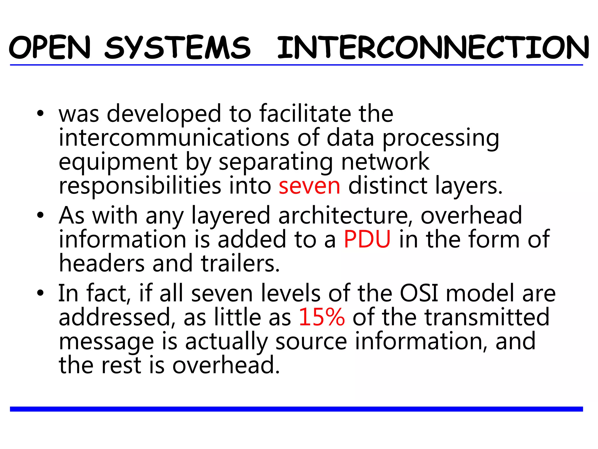 OPEN SYSTEMS INTERCONNECTION
• was developed to facilitate the
intercommunications of data processing
equipment by separating network
responsibilities into seven distinct layers.
• As with any layered architecture, overhead
information is added to a PDU in the form of
headers and trailers.
• In fact, if all seven levels of the OSI model are
addressed, as little as 15% of the transmitted
message is actually source information, and
the rest is overhead.
 