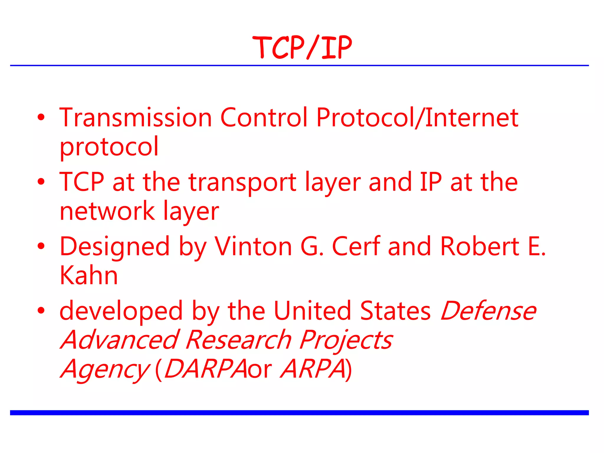 TCP/IP
• Transmission Control Protocol/Internet
protocol
• TCP at the transport layer and IP at the
network layer
• Designed by Vinton G. Cerf and Robert E.
Kahn
• developed by the United States Defense
Advanced Research Projects
Agency (DARPAor ARPA)
 