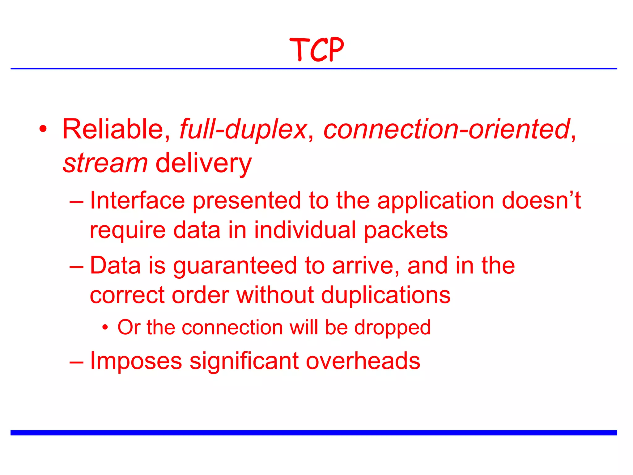 TCP
• Reliable, full-duplex, connection-oriented,
stream delivery
– Interface presented to the application doesn’t
require data in individual packets
– Data is guaranteed to arrive, and in the
correct order without duplications
• Or the connection will be dropped
– Imposes significant overheads
 