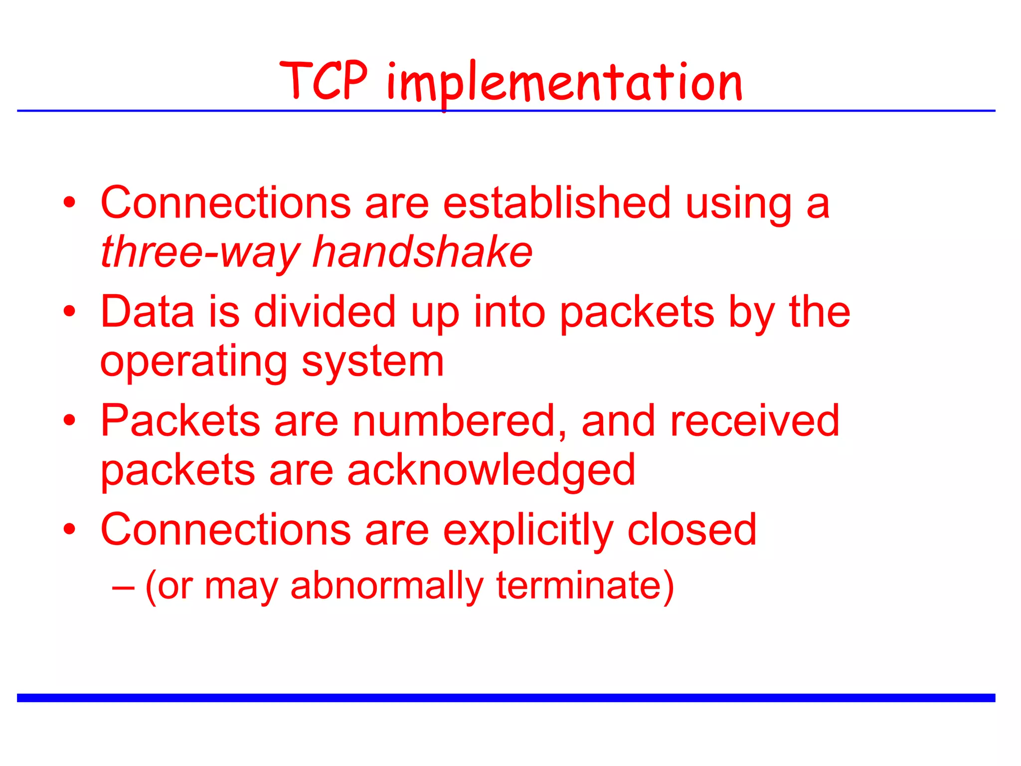 TCP implementation
• Connections are established using a
three-way handshake
• Data is divided up into packets by the
operating system
• Packets are numbered, and received
packets are acknowledged
• Connections are explicitly closed
– (or may abnormally terminate)
 