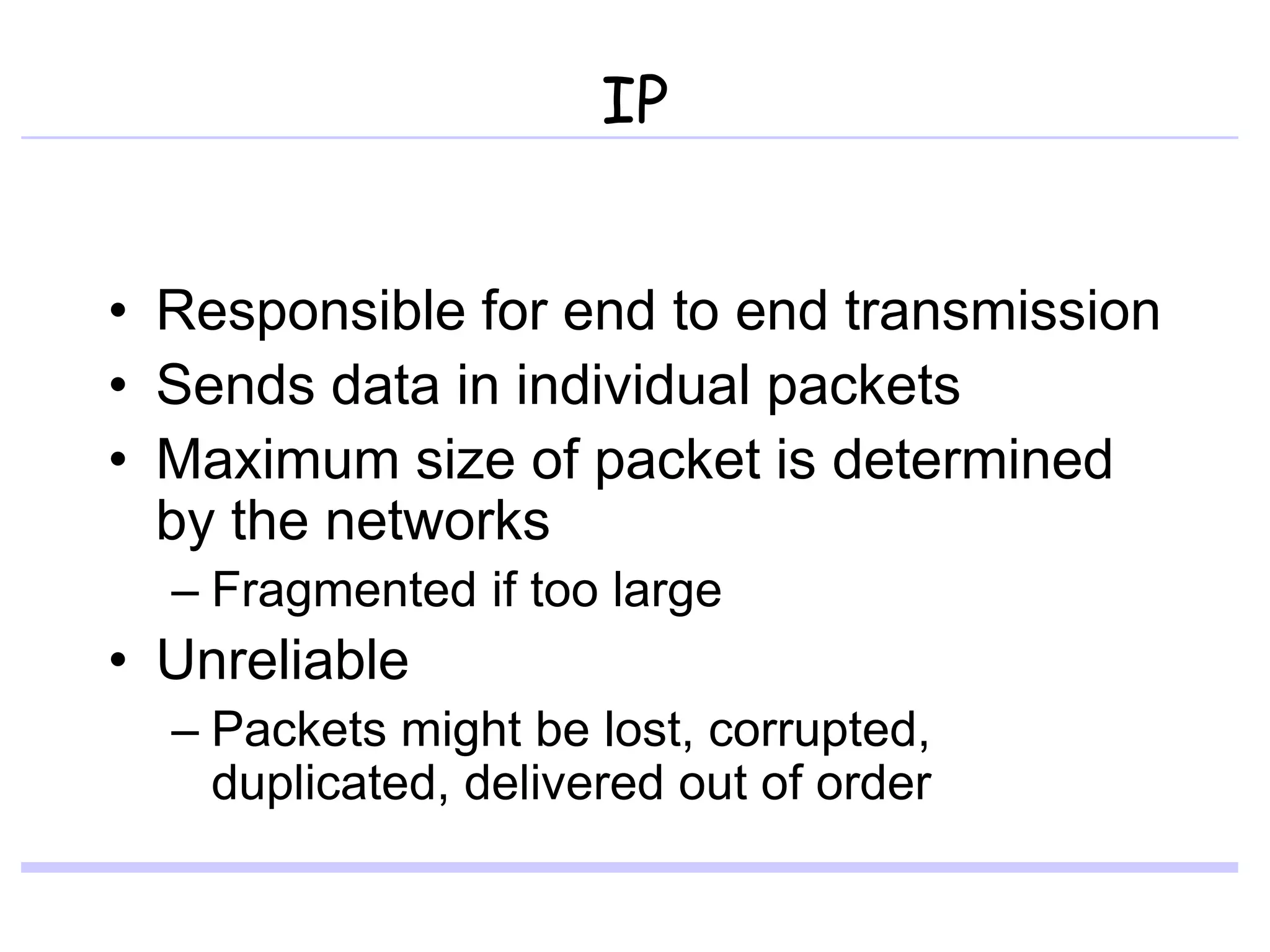 IP
• Responsible for end to end transmission
• Sends data in individual packets
• Maximum size of packet is determined
by the networks
– Fragmented if too large
• Unreliable
– Packets might be lost, corrupted,
duplicated, delivered out of order
 