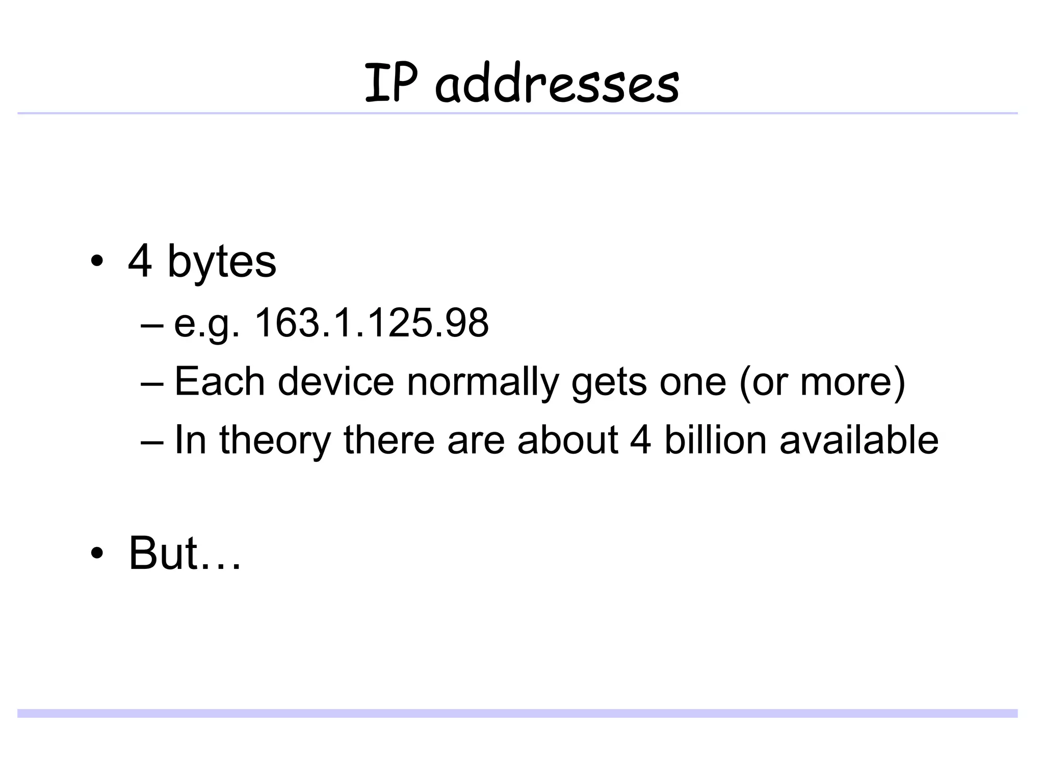 IP addresses
• 4 bytes
– e.g. 163.1.125.98
– Each device normally gets one (or more)
– In theory there are about 4 billion available
• But…
 