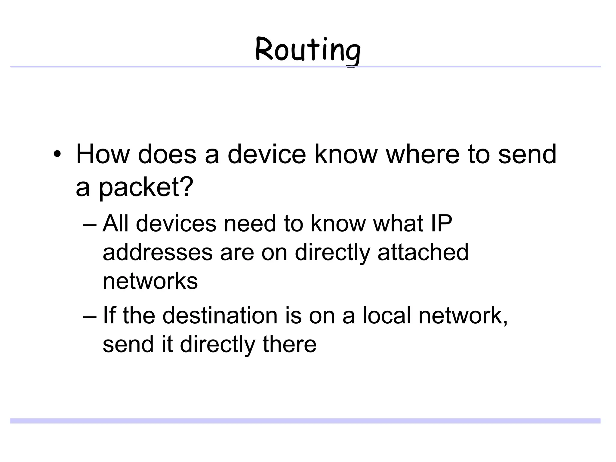 Routing
• How does a device know where to send
a packet?
– All devices need to know what IP
addresses are on directly attached
networks
– If the destination is on a local network,
send it directly there
 