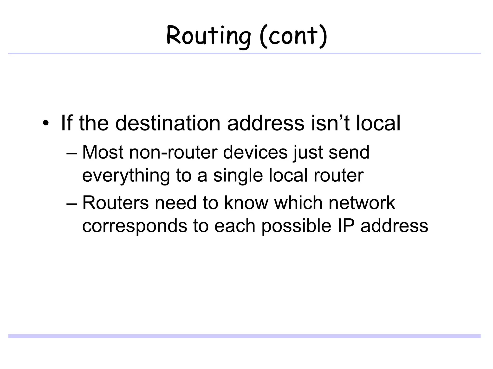 Routing (cont)
• If the destination address isn’t local
– Most non-router devices just send
everything to a single local router
– Routers need to know which network
corresponds to each possible IP address
 