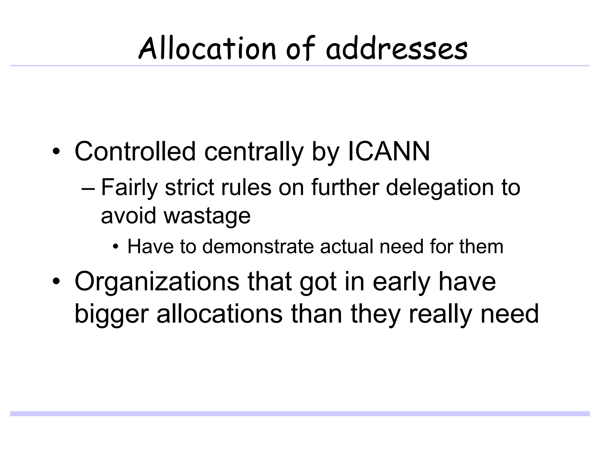 Allocation of addresses
• Controlled centrally by ICANN
– Fairly strict rules on further delegation to
avoid wastage
• Have to demonstrate actual need for them
• Organizations that got in early have
bigger allocations than they really need
 