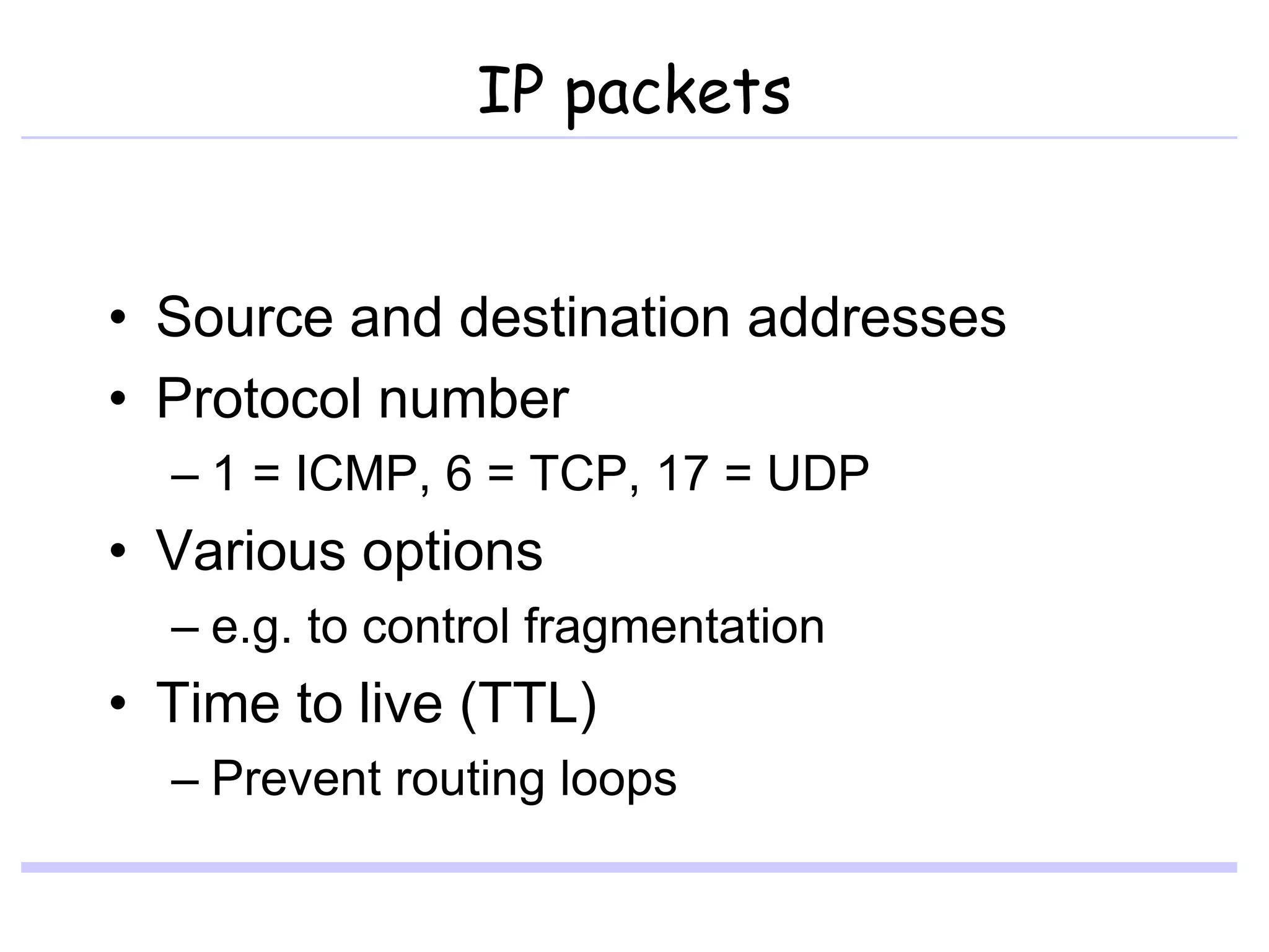 IP packets
• Source and destination addresses
• Protocol number
– 1 = ICMP, 6 = TCP, 17 = UDP
• Various options
– e.g. to control fragmentation
• Time to live (TTL)
– Prevent routing loops
 