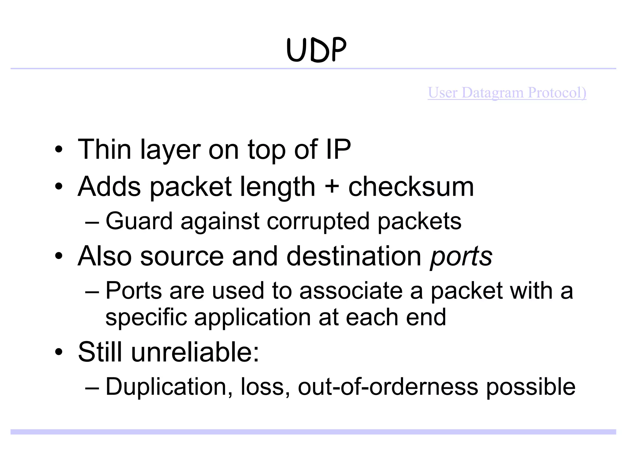 UDP
• Thin layer on top of IP
• Adds packet length + checksum
– Guard against corrupted packets
• Also source and destination ports
– Ports are used to associate a packet with a
specific application at each end
• Still unreliable:
– Duplication, loss, out-of-orderness possible
User Datagram Protocol)
 