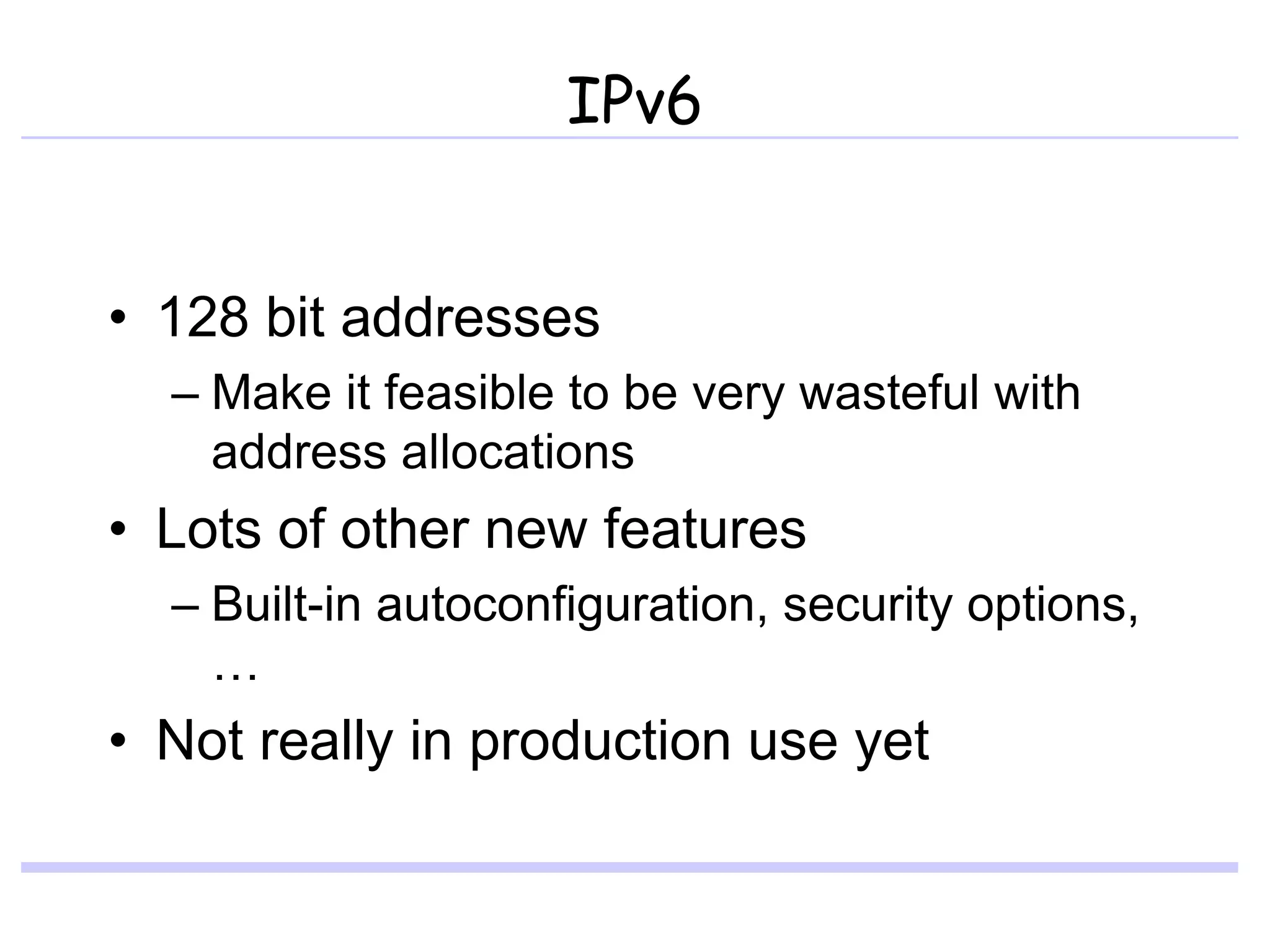 IPv6
• 128 bit addresses
– Make it feasible to be very wasteful with
address allocations
• Lots of other new features
– Built-in autoconfiguration, security options,
…
• Not really in production use yet
 