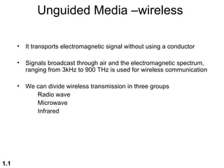 Unguided Media –wireless

      •   It transports electromagnetic signal without using a conductor

      •   Signals broadcast through air and the electromagnetic spectrum,
          ranging from 3kHz to 900 THz is used for wireless communication

      •   We can divide wireless transmission in three groups
             Radio wave
             Microwave
             Infrared




1.1
 