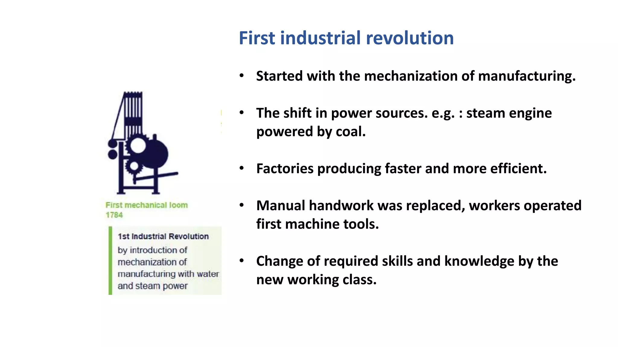 • Started with the mechanization of manufacturing.
• The shift in power sources. e.g. : steam engine
powered by coal.
• Factories producing faster and more efficient.
• Manual handwork was replaced, workers operated
first machine tools.
• Change of required skills and knowledge by the
new working class.
First industrial revolution
 