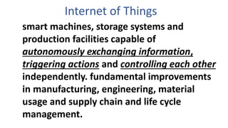 Internet of Things
smart machines, storage systems and
production facilities capable of
autonomously exchanging information,
triggering actions and controlling each other
independently. fundamental improvements
in manufacturing, engineering, material
usage and supply chain and life cycle
management.
 