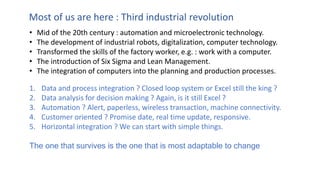• Mid of the 20th century : automation and microelectronic technology.
• The development of industrial robots, digitalization, computer technology.
• Transformed the skills of the factory worker, e.g. : work with a computer.
• The introduction of Six Sigma and Lean Management.
• The integration of computers into the planning and production processes.
Most of us are here : Third industrial revolution
1. Data and process integration ? Closed loop system or Excel still the king ?
2. Data analysis for decision making ? Again, is it still Excel ?
3. Automation ? Alert, paperless, wireless transaction, machine connectivity.
4. Customer oriented ? Promise date, real time update, responsive.
5. Horizontal integration ? We can start with simple things.
The one that survives is the one that is most adaptable to change
 