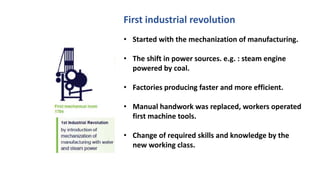 • Started with the mechanization of manufacturing.
• The shift in power sources. e.g. : steam engine
powered by coal.
• Factories producing faster and more efficient.
• Manual handwork was replaced, workers operated
first machine tools.
• Change of required skills and knowledge by the
new working class.
First industrial revolution
 