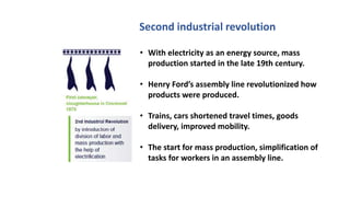 Second industrial revolution
• With electricity as an energy source, mass
production started in the late 19th century.
• Henry Ford’s assembly line revolutionized how
products were produced.
• Trains, cars shortened travel times, goods
delivery, improved mobility.
• The start for mass production, simplification of
tasks for workers in an assembly line.
 