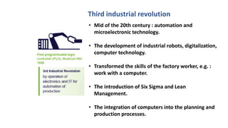 • Mid of the 20th century : automation and
microelectronic technology.
• The development of industrial robots, digitalization,
computer technology.
• Transformed the skills of the factory worker, e.g. :
work with a computer.
• The introduction of Six Sigma and Lean
Management.
• The integration of computers into the planning and
production processes.
Third industrial revolution
 