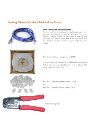 Making Ethernet Cables - Tricks of the Trade
HOW TOMAKEAN ETHERNETCABLE
Purchasing Ethernet cables can be quite expensive and
pre-made lengths are not always the length you need.
Making Ethernet cables is easy with a box of bulk
Category 5e Ethernet cable and RJ-45 connectors that
are attached to the cut ends of your preferred cable
length.
Bulk Ethernet Cable - Category5e or CAT5e
(You may also use Category 6 or CAT6 cabling which has
higher performance specifications and is about 20%
more expensive than CAT5e.)
Bulk RJ45 Crimpable Connectors for CAT-5e
or
Bulk RJ45 Crimpable Connectors for CAT-6
RJ-45 Crimping tool
 