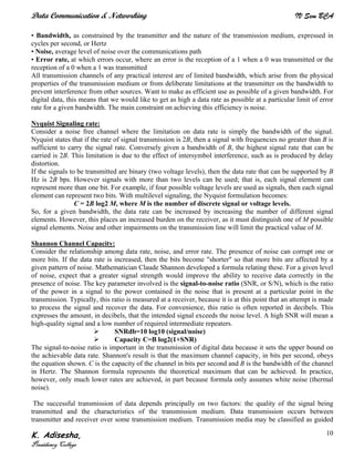Data Communication & Networking IV Sem BCA
K. Adisesha,
Presidency College
10
• Bandwidth, as constrained by the transmitter and the nature of the transmission medium, expressed in
cycles per second, or Hertz
• Noise, average level of noise over the communications path
• Error rate, at which errors occur, where an error is the reception of a 1 when a 0 was transmitted or the
reception of a 0 when a 1 was transmitted
All transmission channels of any practical interest are of limited bandwidth, which arise from the physical
properties of the transmission medium or from deliberate limitations at the transmitter on the bandwidth to
prevent interference from other sources. Want to make as efficient use as possible of a given bandwidth. For
digital data, this means that we would like to get as high a data rate as possible at a particular limit of error
rate for a given bandwidth. The main constraint on achieving this efficiency is noise.
Nyquist Signaling rate:
Consider a noise free channel where the limitation on data rate is simply the bandwidth of the signal.
Nyquist states that if the rate of signal transmission is 2B, then a signal with frequencies no greater than B is
sufficient to carry the signal rate. Conversely given a bandwidth of B, the highest signal rate that can be
carried is 2B. This limitation is due to the effect of intersymbol interference, such as is produced by delay
distortion.
If the signals to be transmitted are binary (two voltage levels), then the data rate that can be supported by B
Hz is 2B bps. However signals with more than two levels can be used; that is, each signal element can
represent more than one bit. For example, if four possible voltage levels are used as signals, then each signal
element can represent two bits. With multilevel signaling, the Nyquist formulation becomes:
C = 2B log2 M, where M is the number of discrete signal or voltage levels.
So, for a given bandwidth, the data rate can be increased by increasing the number of different signal
elements. However, this places an increased burden on the receiver, as it must distinguish one of M possible
signal elements. Noise and other impairments on the transmission line will limit the practical value of M.
Shannon Channel Capacity:
Consider the relationship among data rate, noise, and error rate. The presence of noise can corrupt one or
more bits. If the data rate is increased, then the bits become "shorter" so that more bits are affected by a
given pattern of noise. Mathematician Claude Shannon developed a formula relating these. For a given level
of noise, expect that a greater signal strength would improve the ability to receive data correctly in the
presence of noise. The key parameter involved is the signal-to-noise ratio (SNR, or S/N), which is the ratio
of the power in a signal to the power contained in the noise that is present at a particular point in the
transmission. Typically, this ratio is measured at a receiver, because it is at this point that an attempt is made
to process the signal and recover the data. For convenience, this ratio is often reported in decibels. This
expresses the amount, in decibels, that the intended signal exceeds the noise level. A high SNR will mean a
high-quality signal and a low number of required intermediate repeaters.
SNRdb=10 log10 (signal/noise)
Capacity C=B log2(1+SNR)
The signal-to-noise ratio is important in the transmission of digital data because it sets the upper bound on
the achievable data rate. Shannon's result is that the maximum channel capacity, in bits per second, obeys
the equation shown. C is the capacity of the channel in bits per second and B is the bandwidth of the channel
in Hertz. The Shannon formula represents the theoretical maximum that can be achieved. In practice,
however, only much lower rates are achieved, in part because formula only assumes white noise (thermal
noise).
The successful transmission of data depends principally on two factors: the quality of the signal being
transmitted and the characteristics of the transmission medium. Data transmission occurs between
transmitter and receiver over some transmission medium. Transmission media may be classified as guided
 