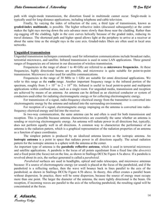 Data Communication & Networking IV Sem BCA
K. Adisesha,
Presidency College
14
path with single-mode transmission, the distortion found in multimode cannot occur. Single-mode is
typically used for long-distance applications, including telephone and cable television.
Finally, by varying the index of refraction of the core, a third type of transmission, known as
graded-index multimode, is possible. The higher refractive index (discussed subsequently) at the center
makes the light rays moving down the axis advance more slowly than those near the cladding. Rather than
zig-zagging off the cladding, light in the core curves helically because of the graded index, reducing its
travel distance. The shortened path and higher speed allows light at the periphery to arrive at a receiver at
about the same time as the straight rays in the core axis. Graded-index fibers are often used in local area
networks.
Unguided transmission
Unguided transmission techniques commonly used for information communications include broadcast radio,
terrestrial microwave, and satellite. Infrared transmission is used in some LAN applications. Three general
ranges of frequencies are of interest in our discussion of wireless transmission.
Frequencies in the range of about 1 to 40 GHz are referred to as microwave frequencies. At these
frequencies, highly directional beams are possible, and microwave is quite suitable for point-to-point
transmission. Microwave is also used for satellite communications.
Frequencies in the range of 30 MHz to 1 GHz are suitable for omni directional applications. We
refer to this range as the radio range. Another important frequency range is the infrared portion of the
spectrum, roughly from 3 × 1011
to 2 × 1014
Hz. Infrared is useful to local point-to-point and multipoint
applications within confined areas, such as a single room. For unguided media, transmission and reception
are achieved by means of an antenna. An antenna can be defined as an electrical conductor or system of
conductors used either for radiating electromagnetic energy or for collecting electromagnetic energy.
For transmission of a signal, radio-frequency electrical energy from the transmitter is converted into
electromagnetic energy by the antenna and radiated into the surrounding environment.
For reception of a signal, electromagnetic energy impinging on the antenna is converted into radio-
frequency electrical energy and fed into the receiver.
In two-way communication, the same antenna can be and often is used for both transmission and
reception. This is possible because antenna characteristics are essentially the same whether an antenna is
sending or receiving electromagnetic energy. An antenna will radiate power in all directions but, typically,
does not perform equally well in all directions. A common way to characterize the performance of an
antenna is the radiation pattern, which is a graphical representation of the radiation properties of an antenna
as a function of space coordinates.
The simplest pattern is produced by an idealized antenna known as the isotropic antenna. An
isotropic antenna is a point in space that radiates power in all directions equally. The actual radiation
pattern for the isotropic antenna is a sphere with the antenna at the center.
An important type of antenna is the parabolic reflective antenna, which is used in terrestrial microwave
and satellite applications. A parabola is the locus of all points equidistant from a fixed line (the directrix)
and a fixed point (the focus) not on the line, as shown in Stallings DCC8e Figure 4.5a above. If a parabola is
revolved about its axis, the surface generated is called a paraboloid.
Paraboloid surfaces are used in headlights, optical and radio telescopes, and microwave antennas
because: If a source of electromagnetic energy (or sound) is placed at the focus of the paraboloid, and if the
paraboloid is a reflecting surface, then the wave will bounce back in lines parallel to the axis of the
paraboloid; as shown in Stallings DCC8e Figure 4.5b above. In theory, this effect creates a parallel beam
without dispersion. In practice, there will be some dispersion, because the source of energy must occupy
more than one point. The larger the diameter of the antenna, the more tightly directional is the beam. On
reception, if incoming waves are parallel to the axis of the reflecting paraboloid, the resulting signal will be
concentrated at the focus.
 