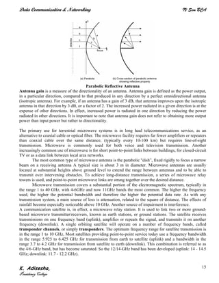 Data Communication & Networking IV Sem BCA
K. Adisesha,
Presidency College
15
Parabolic Reflective Antenna
Antenna gain is a measure of the directionality of an antenna. Antenna gain is defined as the power output,
in a particular direction, compared to that produced in any direction by a perfect omnidirectional antenna
(isotropic antenna). For example, if an antenna has a gain of 3 dB, that antenna improves upon the isotropic
antenna in that direction by 3 dB, or a factor of 2. The increased power radiated in a given direction is at the
expense of other directions. In effect, increased power is radiated in one direction by reducing the power
radiated in other directions. It is important to note that antenna gain does not refer to obtaining more output
power than input power but rather to directionality.
The primary use for terrestrial microwave systems is in long haul telecommunications service, as an
alternative to coaxial cable or optical fiber. The microwave facility requires far fewer amplifiers or repeaters
than coaxial cable over the same distance, (typically every 10-100 km) but requires line-of-sight
transmission. Microwave is commonly used for both voice and television transmission. Another
increasingly common use of microwave is for short point-to-point links between buildings, for closed-circuit
TV or as a data link between local area networks.
The most common type of microwave antenna is the parabolic "dish”, fixed rigidly to focus a narrow
beam on a receiving antenna A typical size is about 3 m in diameter. Microwave antennas are usually
located at substantial heights above ground level to extend the range between antennas and to be able to
transmit over intervening obstacles. To achieve long-distance transmission, a series of microwave relay
towers is used, and point-to-point microwave links are strung together over the desired distance.
Microwave transmission covers a substantial portion of the electromagnetic spectrum, typically in
the range 1 to 40 GHz, with 4-6GHz and now 11GHz bands the most common. The higher the frequency
used, the higher the potential bandwidth and therefore the higher the potential data rate. As with any
transmission system, a main source of loss is attenuation, related to the square of distance. The effects of
rainfall become especially noticeable above 10 GHz. Another source of impairment is interference.
A communication satellite is, in effect, a microwave relay station. It is used to link two or more ground-
based microwave transmitter/receivers, known as earth stations, or ground stations. The satellite receives
transmissions on one frequency band (uplink), amplifies or repeats the signal, and transmits it on another
frequency (downlink). A single orbiting satellite will operate on a number of frequency bands, called
transponder channels, or simply transponders. The optimum frequency range for satellite transmission is
in the range 1 to 10 GHz. Most satellites providing point-to-point service today use a frequency bandwidth
in the range 5.925 to 6.425 GHz for transmission from earth to satellite (uplink) and a bandwidth in the
range 3.7 to 4.2 GHz for transmission from satellite to earth (downlink). This combination is referred to as
the 4/6-GHz band, but has become saturated. So the 12/14-GHz band has been developed (uplink: 14 - 14.5
GHz; downlink: 11.7 - 12.2 GHz).
 