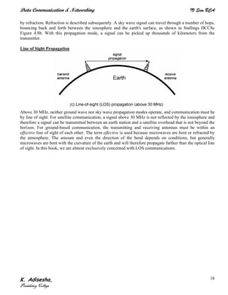 Data Communication & Networking IV Sem BCA
K. Adisesha,
Presidency College
18
by refraction. Refraction is described subsequently. A sky wave signal can travel through a number of hops,
bouncing back and forth between the ionosphere and the earth's surface, as shown in Stallings DCC8e
Figure 4.8b. With this propagation mode, a signal can be picked up thousands of kilometers from the
transmitter.
Line of Sight Propagation
Above 30 MHz, neither ground wave nor sky wave propagation modes operate, and communication must be
by line of sight. For satellite communication, a signal above 30 MHz is not reflected by the ionosphere and
therefore a signal can be transmitted between an earth station and a satellite overhead that is not beyond the
horizon. For ground-based communication, the transmitting and receiving antennas must be within an
effective line of sight of each other. The term effective is used because microwaves are bent or refracted by
the atmosphere. The amount and even the direction of the bend depends on conditions, but generally
microwaves are bent with the curvature of the earth and will therefore propagate farther than the optical line
of sight. In this book, we are almost exclusively concerned with LOS communications.
 